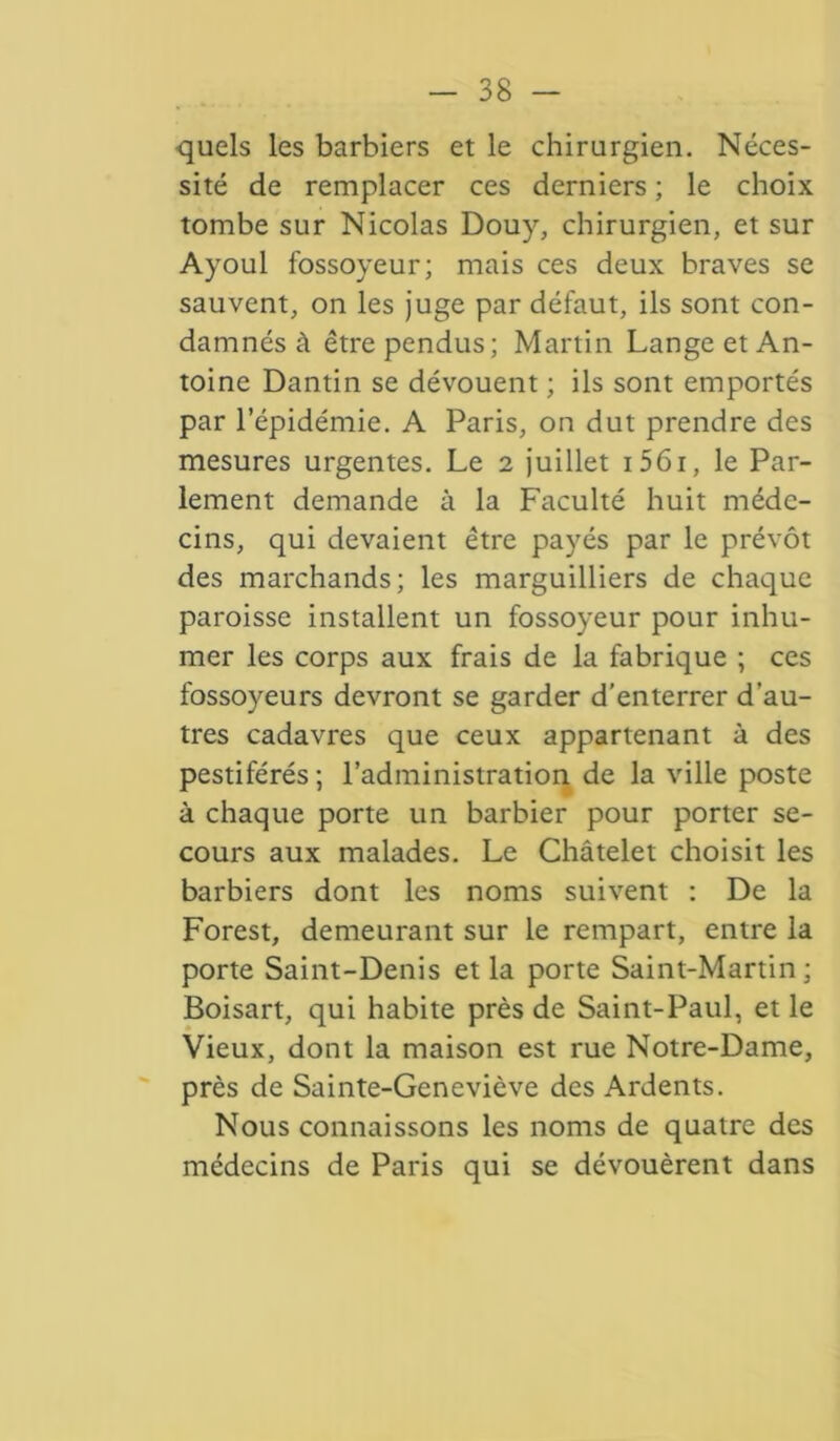 quels les barbiers et le chirurgien. Néces- sité de remplacer ces derniers ; le choix tombe sur Nicolas Douy, chirurgien, et sur Ayoul fossoyeur; mais ces deux braves se sauvent, on les juge par défaut, ils sont con- damnés à être pendus; Martin Lange et An- toine Dantin se dévouent ; ils sont emportés par l’épidémie. A Paris, on dut prendre des mesures urgentes. Le 2 juillet i56i, le Par- lement demande à la Faculté huit méde- cins, qui devaient être payés par le prévôt des marchands; les marguilliers de chaque paroisse installent un fossoyeur pour inhu- mer les corps aux frais de la fabrique ; ces fossoyeurs devront se garder d’enterrer d’au- tres cadavres que ceux appartenant à des pestiférés; l’administration de la ville poste à chaque porte un barbier pour porter se- cours aux malades. Le Châtelet choisit les barbiers dont les noms suivent : De la Forest, demeurant sur le rempart, entre la porte Saint-Denis et la porte Saint-Martin; Boisart, qui habite près de Saint-Paul, et le Vieux, dont la maison est rue Notre-Dame, près de Sainte-Geneviève des Ardents. Nous connaissons les noms de quatre des médecins de Paris qui se dévouèrent dans