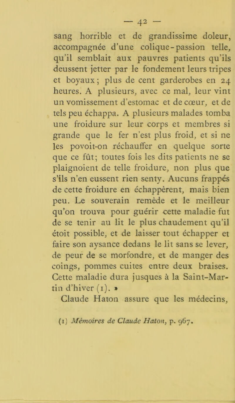 sang horrible et de grandissime doleur, accompagnée d’une colique-passion telle, qu’il semblait aux pauvres patients qu’ils deussent jetter par le fondement leurs tripes et boyaux ; plus de cent garderobes en 24 heures. A plusieurs, avec ce mal, leur vint un vomissement d’estomac et de cœur, et de tels peu échappa. A plusieurs malades tomba une froidure sur leur corps et membres si grande que le fer n’est plus froid, et si ne les povoit-on réchauffer en quelque sorte que ce fût; toutes fois les dits patients ne se plaignoient de telle froidure, non plus que s’ils n’en eussent rien senty. Aucuns frappés de cette froidure en échappèrent, mais bien peu. Le souverain remède et le meilleur qu’on trouva pour guérir cette maladie fut de se tenir au lit le plus chaudement qu’il étoit possible, et de laisser tout échapper et faire son aysance dedans le lit sans se lever, de peur de se morfondre, et de manger des coings, pommes cuites entre deux braises. Cette maladie dura jusques à la Saint-Mar- tin d’hiver (1). » Claude Haton assure que les médecins, (1) Mémoires de Claude Haton, p. 967.