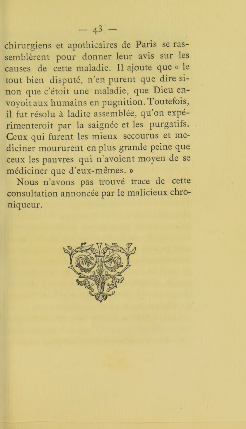 chirurgiens et apothicaires de Paris se ras- semblèrent pour donner leur avis sur les causes de cette maladie. Il ajoute que « le tout bien disputé, n’en purent que dire si- non que c’étoit une maladie, que Dieu en- voyoitaux humains en pugnition.Toutefois, il fut résolu à ladite assemblée, qu’on expé- rimenteroit par la saignée et les purgatifs. Ceux qui furent les mieux secourus et me- diciner moururent en plus grande peine que ceux les pauvres qui n’avoient moyen de se médiciner que d’eux-mêmes. » Nous n’avons pas trouvé trace de cette consultation annoncée par le malicieux chro- niqueur.