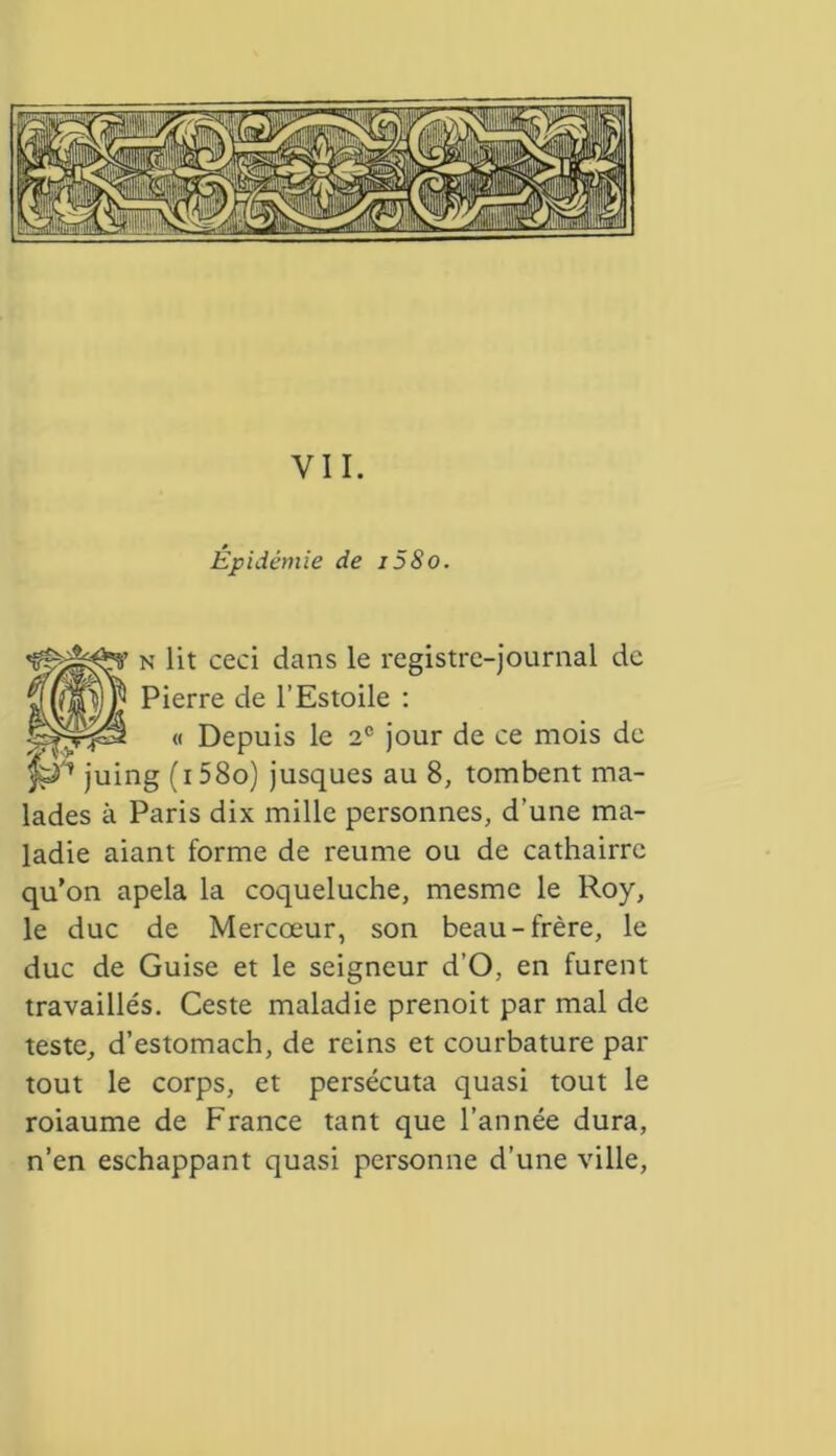 Épidémie de i58o. n lit ceci dans le registre-journal de Pierre de l’Estoile : « Depuis le 2e jour de ce mois de ig (i58o) jusques au 8, tombent ma- lades à Paris dix mille personnes, d’une ma- ladie aiant forme de reume ou de cathairrc qu’on apela la coqueluche, mesme le Roy, le duc de Mercœur, son beau-frère, le duc de Guise et le seigneur d’O, en furent travaillés. Ceste maladie prenoit par mal de teste, d’estomach, de reins et courbature par tout le corps, et persécuta quasi tout le roiaume de France tant que l’année dura, n’en eschappant quasi personne d’une ville,