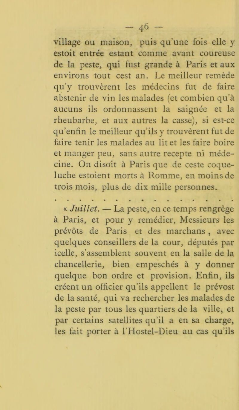 - 4(3 - village ou maison, puis qu’une fois elle y estoit entrée estant comme avant coureuse de la peste, qui fust grande à Paris et aux environs tout cest an. Le meilleur remède qu’y trouvèrent les médecins fut de faire abstenir de vin les malades (et combien qu’à aucuns ils ordonnassent la saignée et la rheubarbe, et aux autres la casse), si est-ce qu’enfin le meilleur qu’ils y trouvèrent fut de faire tenir les malades au lit et les faire boire et manger peu, sans autre recepte ni méde- cine. On disoit à Paris que de ceste coque- luche estoient morts à Romme, en moins de trois mois, plus de dix mille personnes. « Juillet. — La peste, en ce temps rengrège à Paris, et pour y remédier, Messieurs les prévôts de Paris et des marchans , avec quelques conseillers de la cour, députés par icelle, s’assemblent souvent en la salle de la chancellerie, bien empeschés à y donner quelque bon ordre et provision. Enfin, ils créent un officier qu’ils appellent le prévost de la santé, qui va rechercher les malades de la peste par tous les quartiers de la ville, et par certains satellites qu’il a en sa charge, les fait porter à l'Hostel-Dieu au cas qu’ils