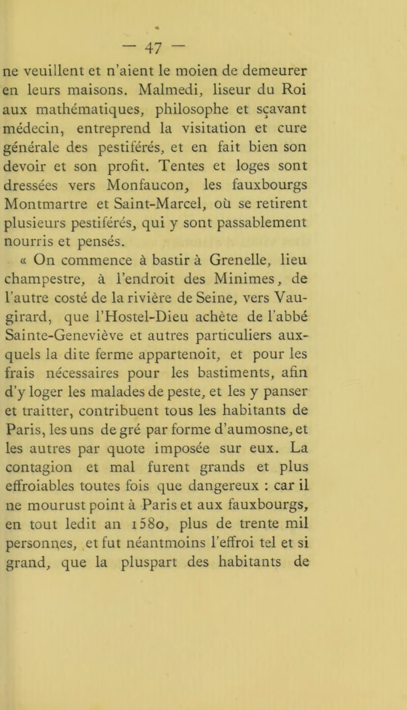 ne veuillent et n’aient le rnoien de demeurer en leurs maisons. Malmedi, liseur du Roi aux mathématiques, philosophe et sçavant médecin, entreprend la visitation et cure générale des pestiférés, et en fait bien son devoir et son profit. Tentes et loges sont dressées vers Monfaucon, les fauxbourgs Montmartre et Saint-Marcel, où se retirent plusieurs pestiférés, qui y sont passablement nourris et pensés. « On commence à bastir à Grenelle, lieu champestre, à l’endroit des Minimes, de l’autre costé de la rivière de Seine, vers Vau- girard, que l’Hostel-Dieu achète de l’abbé Sainte-Geneviève et autres particuliers aux- quels la dite ferme appartenoit, et pour les frais nécessaires pour les bastiments, afin d’y loger les malades de peste, et les y panser et traitter, contribuent tous les habitants de Paris, les uns de gré par forme d’aumosne, et les autres par quote imposée sur eux. La contagion et mal furent grands et plus effroiables toutes fois que dangereux : car il ne mourust point à Paris et aux fauxbourgs, en tout ledit an t58o, plus de trente mil personnes, et fut néantmoins l’effroi tel et si grand, que la pluspart des habitants de