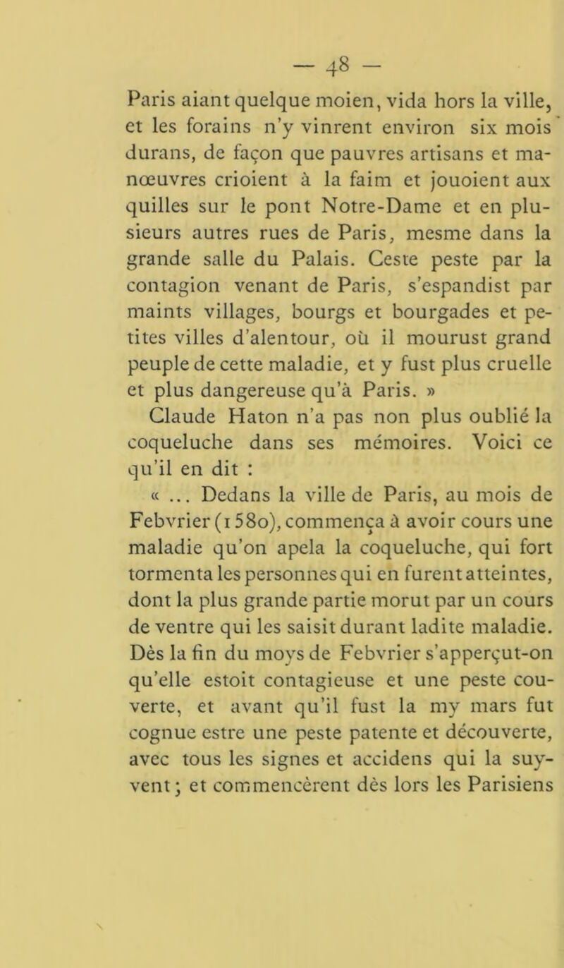 Paris aiant quelque moien, vida hors la ville, et les forains n’y vinrent environ six mois durans, de façon que pauvres artisans et ma- nœuvres crioient à la faim et jouoient aux quilles sur le pont Notre-Dame et en plu- sieurs autres rues de Paris, mesme dans la grande salle du Palais. Ceste peste par la contagion venant de Paris, s’espandist par maints villages, bourgs et bourgades et pe- tites villes d’alentour, où il mourust grand peuple de cette maladie, et y fust plus cruelle et plus dangereuse qu’à Paris. » Claude Haton n’a pas non plus oublié la coqueluche dans ses mémoires. Voici ce qu’il en dit : «... Dedans la ville de Paris, au mois de Febvrier (i 58o), commença à avoir cours une maladie qu’on apela la coqueluche, qui fort tormcnta les personnes qui en furent atteintes, dont la plus grande partie morut par un cours de ventre qui les saisit durant ladite maladie. Dès la fin du moys de Febvrier s’apperçut-on qu’elle estoit contagieuse et une peste cou- verte, et avant qu’il fust la my mars fut cognue estre une peste patente et découverte, avec tous les signes et accidens qui la suy- vent; et commencèrent dès lors les Parisiens