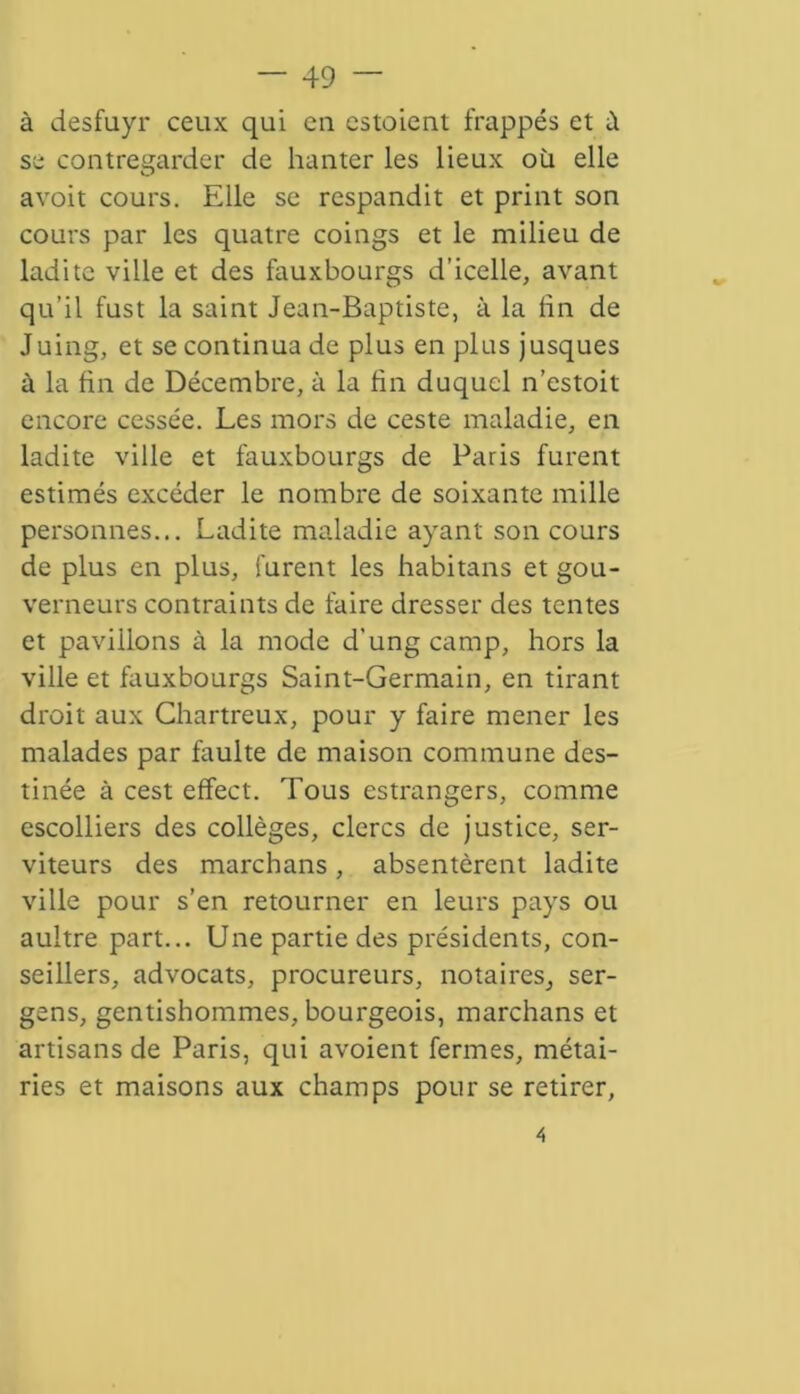 à desfuyr ceux qui eu estoient frappés et à se contregarder de hanter les lieux où elle avoit cours. Elle se respandit et print son cours par les quatre coings et le milieu de ladite ville et des fauxbourgs d’icelle, avant qu’il fust la saint Jean-Baptiste, à la lin de Juing, et se continua de plus en plus jusques à la fin de Décembre, à la fin duquel n’estoit encore cessée. Les mors de ceste maladie, en ladite ville et fauxbourgs de Paris furent estimés excéder le nombre de soixante mille personnes... Ladite maladie ayant son cours de plus en plus, furent les habitans et gou- verneurs contraints de faire dresser des tentes et pavillons à la mode d’ungeamp, hors la ville et fauxbourgs Saint-Germain, en tirant droit aux Chartreux, pour y faire mener les malades par faulte de maison commune des- tinée à cest effect. Tous estrangers, comme escolliers des collèges, clercs de justice, ser- viteurs des marchans, absentèrent ladite ville pour s’en retourner en leurs pays ou aultre part... Une partie des présidents, con- seillers, advocats, procureurs, notaires, ser- gens, gentishommes, bourgeois, marchans et artisans de Paris, qui avoient fermes, métai- ries et maisons aux champs pour se retirer, 4