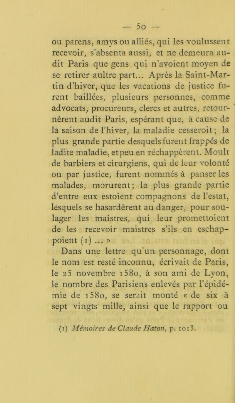 ou parens, amys ou alliés, qui les voulussent recevoir, s’absenta aussi, et ne demeura au- dit Paris que gens qui n’avoient moyen de se retirer aultre part... Après la Saint-Mar- tin d’hiver, que les vacations de justice fu- rent baillées, plusieurs personnes, comme advocats, procureurs, clercs et autres, retour- nèrent audit Paris, espérant que, à cause de la saison de l’hiver, la maladie cesserait ; la plus grande partie desquels furent frappés de ladite maladie, etpeu en réchappèrent. Moult de barbiers et cirurgiens, qui de leur volonté ou par justice, furent nommés à panser les malades, morurent; la plus grande partie d’entre eux estoient compagnons de l’estât, lesquels se hasardèrent au danger, pour sou- lager les maistres, qui leur promettoient de les recevoir maistres s’ils en eschap- poient (i) ... » Dans une lettre qu’un personnage, dont le nom est resté inconnu, écrivait de Paris, le e5 novembre i58o, à son ami de Lyon, le nombre des Parisiens enlevés par l’épidé- mie de i58o, se serait monté « de six à sept vingts mille, ainsi que le rapport ou (i) Mémoires de Claude Haton, p. ioi3.