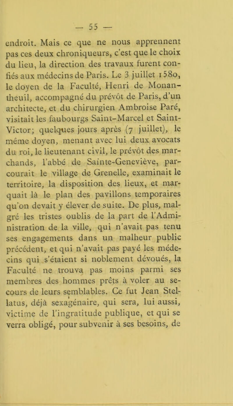 endroit. Mais ce que ne nous apprennent pas ces deux chroniqueurs, c’est que le choix du lieu, la direction des travaux furent con- hés aux médecins de Paris. Le 3 juillet i58o, le doyen de la Faculté, Henri de Monan- theuil, accompagné du prévôt de Paris, d’un architecte, et du chirurgien Ambroise Paré, visitait les faubourgs Saint-Marcel et Saint- Victor; quelques jours après (7 juillet), le même doyen, menant avec lui deux avocats du roi, le lieutenant civil, le prévôt des mar- chands, l’abbé de Sainte-Geneviève, par- courait le village de Grenelle, examinait le territoire, la disposition des lieux, et mar- quait là le plan des pavillons temporaires qu’on devait y élever de suite. De plus, mal- gré les tristes oublis de la part de l’Admi- nistration de la ville, qui n’avait pas tenu ses engagements dans un malheur public précédent, et qui n’avait pas payé les méde- cins qui s’étaient si noblement dévoués, la Faculté ne trouva pas moins parmi ses membres des hommes prêts à voler au se- cours de leurs semblables. Ce fut Jean Stel- latns, déjà sexagénaire, qui sera, lui aussi, victime de l’ingratitude publique, et qui se verra obligé, pour subvenir à ses besoins, de