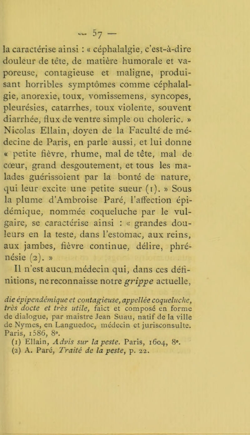 la caractérise ainsi : « céphalalgie, c’est-à-dire douleur de tête, de matière humorale et va- poreuse, contagieuse et maligne, produi- sant horribles symptômes comme céphalal- gie, anorexie, toux, vomissemens, syncopes, pleurésies, catarrhes, toux violente, souvent diarrhée, flux de ventre simple ou choleric. » Nicolas Ellain, doyen de la Faculté de mé- decine de Paris, en parle aussi, et lui donne « petite fièvre, rhume, mal de tête, mal de cœur, grand desgoutement, et tous les ma- lades guérissoient par la bonté de nature, qui leur excite une petite sueur (i). » Sous la plume d’Ambroise Paré, l’affection épi- démique, nommée coqueluche par le vul- gaire, se caractérise ainsi : « grandes dou- leurs en la teste, dans l’estomac, aux reins, aux jambes, fièvre continue, délire, phré- nésie (2). » Il n’est aucun médecin qui, dans ces défi- nitions, ne reconnaisse notre grippe actuelle, die épipendémique et contagieuse, appellée coqueluche, très docte et très utile, faict et composé en forme de dialogue, par maistre Jean Suau, natif de la ville de Nymes, en Languedoc, médecin et jurisconsulte. Paris, i586, 8°. (1) Ellain, Advis sur la peste. Paris, 1604, 8°. (2) A. Paré, Traite de la peste, p. 22.