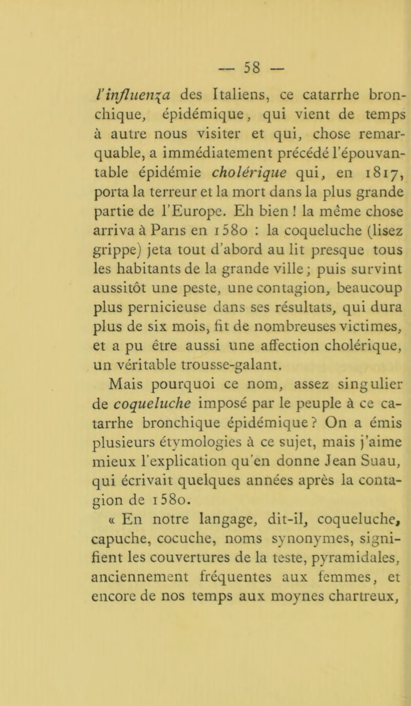 l’influença des Italiens, ce catarrhe bron- chique, épidémique, qui vient de temps à autre nous visiter et qui, chose remar- quable, a immédiatement précédé l’épouvan- table épidémie cholérique qui, en 1817, porta la terreur et la mort dans la plus grande partie de l’Europe. Eh bien ! la même chose arriva à Pans en i58o : la coqueluche (lisez grippe) jeta tout d’abord au lit presque tous les habitants de la grande ville; puis survint aussitôt une peste, une contagion, beaucoup plus pernicieuse dans ses résultats, qui dura plus de six mois, fit de nombreuses victimes, et a pu être aussi une affection cholérique, un véritable trousse-galant. Mais pourquoi ce nom, assez singulier de coqueluche imposé par le peuple à ce ca- tarrhe bronchique épidémique? On a émis plusieurs étymologies à ce sujet, mais j’aime mieux l’explication qu'en donne Jean Suau, qui écrivait quelques années après la conta- gion de 158o. « En notre langage, dit-il, coqueluche, capuche, cocuche, noms synonymes, signi- fient les couvertures de la teste, pyramidales, anciennement fréquentes aux femmes, et encore de nos temps aux moynes chartreux,