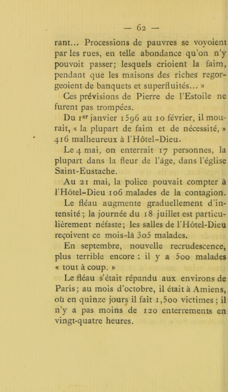 rant... Processions de pauvres se voyoient par les rues, en telle abondance qu’on n’y pouvoit passer; lesquels crioient la faim, pendant que les maisons des riches regor- geoient de banquets et superfluités... » Ces prévisions de Pierre de l’Estoile ne furent pas trompées. Du ier janvier 1596 au 10 février, il mou- rait, « la plupart de faim et de nécessité, » 416 malheureux à l’Hôtel-Dieu. Le 4 mai, on enterrait 17 personnes, la plupart dans la fleur de l’àge, dans l’église Saint-Eustache. Au 21 mai, la police pouvait compter à l’Hôtel-Dieu 106 malades de la contagion. Le fléau augmente graduellement d'in- tensité ; la journée du 18 juillet est particu- lièrement néfaste; les salles de l’Hôtel-Dieu reçoivent ce mois-là 3o5 malades. En septembre, nouvelle recrudescence, plus terrible encore : il y a 5oo malades « tout à coup. » Le fléau s’était répandu aux environs de Paris; au mois d’octobre, il était à Amiens, où en quinze jours il fait i,5oo victimes ; il n’y a pas moins de 120 enterrements en vingt-quatre heures.