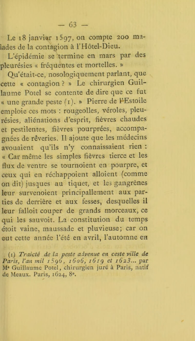 Le 18 janvier 1597, on compte 200 ma- lades de la contagion à l’Hôtel-Dieu. L’épidémie se termine en mars par des pleurésies « fréquentes et mortelles. » Qu’était-ce, nosologiquement parlant, que cette « contagion ? » Le chirurgien Guil- laume Potel se contente de dire que ce fut « une grande peste (1). » Pierre de PEstoile emploie ces mots : rougeolles, véroles, pleu- résies, aliénations d’esprit, fièvres chaudes et pestilentes, fièvres pourprées, accompa- gnées de rêveries. Il ajoute que les médecins avouaient qu’ils n’y connaissaient rien : « Car même les simples fièvres tierce et les flux de ventre se tournoient en pourpre, et ceux qui en réchappoient alloient (comme on dit) jusques au tiquet, et les gangrènes leur survenoient principallement aux par- ties de derrière et aux fesses, desquelles il leur falloit couper de grands morceaux, ce qui les sauvoit. La constitution du temps étoit vaine, maussade et pluvieuse; car on eut cette année l’été en avril, l’automne en (1) Traicté de la peste advenue en ccste ville de Paris, l’an mil i5g0, 1606, 161g et 1623... par M« Guillaume Potel, chirurgien juré à Paris, natif de Meaux. Paris, 1624, 8°.