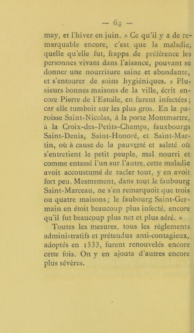 - 6.f - may, et l’hiver en juin. » Ce qu’il y a de re- marquable encore, c’est que la maladie, quelle qu’elle fut, frappa de préférence les personnes vivant dans l’aisance, pouvant se donner une nourriture saine et abondante, et s’entourer de soins hygiéniques. « Plu- sieurs bonnes maisons de la ville, écrit en- core Pierre de l’Estoile, en furent infectées; car elle tumboit sur les plus gros. En la pa- roisse Saint-Nicolas, à la porte Montmartre, à la Croix-des-Petits-Champs, fauxbourgs Saint-Denis, Saint-Honoré, et Saint-Mar- tin, où à cause de la pauvreté et saleté où s’entretient le petit peuple, mal nourri et comme entassé l’un sur l’autre, cette maladie avoit accoustumé de racler tout, y en avoit fort peu. Mesmement, dans tout le faubourg Saint-Marceau, ne s'en remarquoit que trois ou quatre maisons; le faubourg Saint-Ger- main en étoit beaucoup plus infecté, encore qu’il fut beaucoup plus net et plus aéré. » Toutes les mesures, tous les règlements administratifs et prétendus anti-contagieux, adoptés en i 5 33, furent renouvelés encore cette fois. On y en ajouta d’autres encore plus sévères.