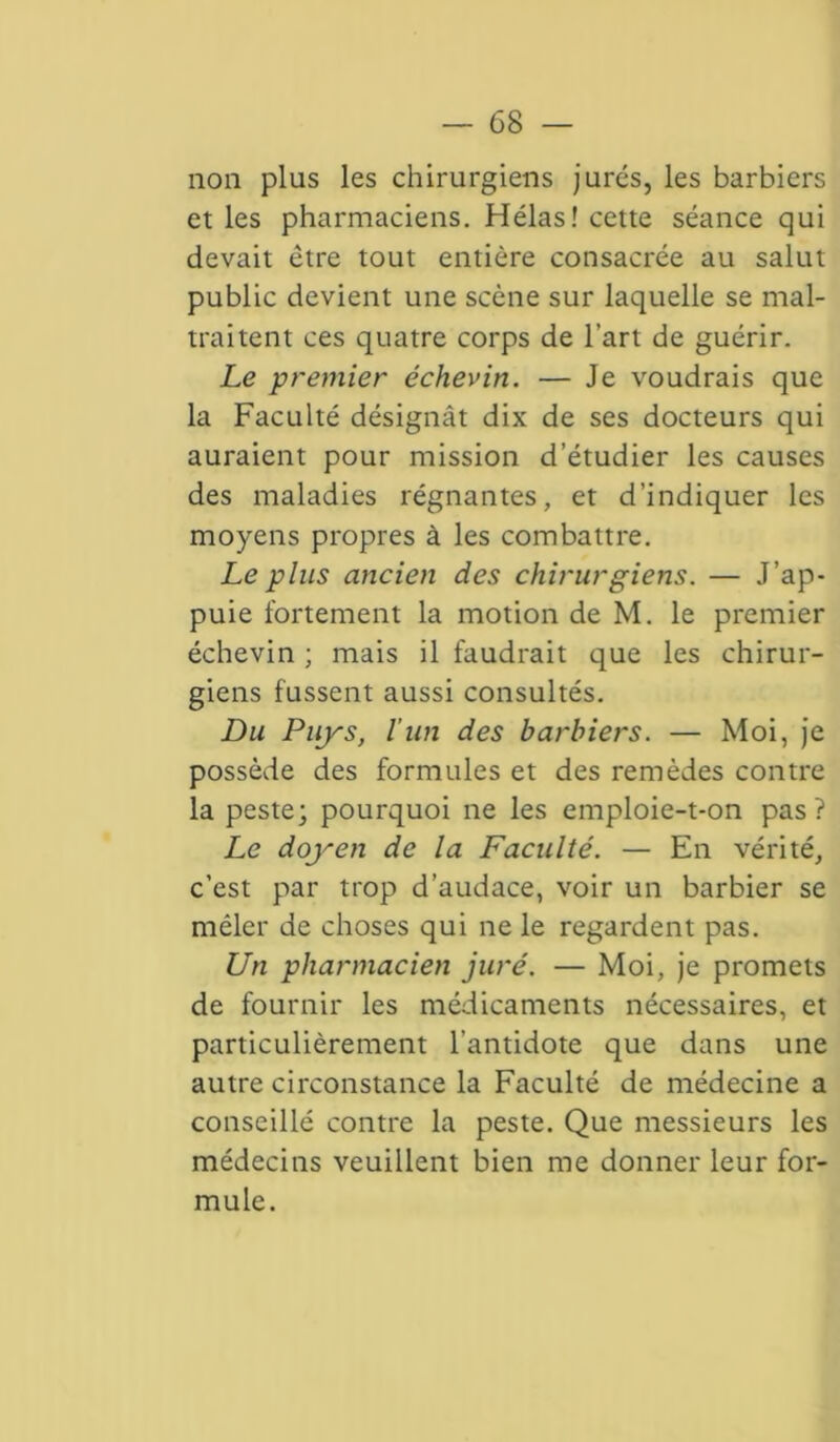 non plus les chirurgiens jurés, les barbiers et les pharmaciens. Hélas! cette séance qui devait être tout entière consacrée au salut public devient une scène sur laquelle se mal- traitent ces quatre corps de l’art de guérir. Le premier échevin. — Je voudrais que la Faculté désignât dix de ses docteurs qui auraient pour mission d’étudier les causes des maladies régnantes, et d’indiquer les moyens propres à les combattre. Le plus ancien des chirurgiens. — J’ap- puie fortement la motion de M. le premier échevin ; mais il faudrait que les chirur- giens fussent aussi consultés. Du Puys, l’un des barbiers. — Moi, je possède des formules et des remèdes contre la peste; pourquoi ne les emploie-t-on pas? Le doyen de la Faculté. — En vérité, c’est par trop d’audace, voir un barbier se mêler de choses qui ne le regardent pas. Un pharmacien juré. — Moi, je promets de fournir les médicaments nécessaires, et particulièrement l'antidote que dans une autre circonstance la Faculté de médecine a conseillé contre la peste. Que messieurs les médecins veuillent bien me donner leur for- mule.