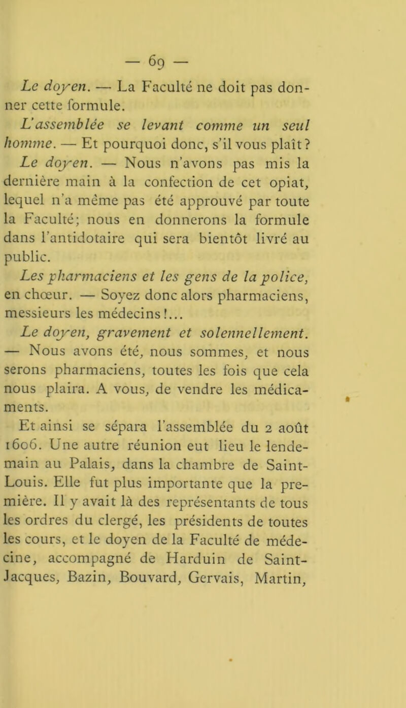 Le doyen. — La Faculté ne doit pas don- ner cette formule. L’assemblée se levant comme un seul homme. — Et pourquoi donc, s’il vous plait? Le doyen. — Nous n’avons pas mis la dernière main à la confection de cet opiat, lequel n’a même pas été approuvé par toute la Faculté; nous en donnerons la formule dans l’antidotaire qui sera bientôt livré au public. Les pharmaciens et les gens de la police, en chœur. — Soyez donc alors pharmaciens, messieurs les médecins!... Le doyen, gravement et solennellement. — Nous avons été, nous sommes, et nous serons pharmaciens, toutes les fois que cela nous plaira. A vous, de vendre les médica- ments. Et ainsi se sépara l’assemblée du 2 août 1606. Une autre réunion eut lieu le lende- main au Palais, dans la chambre de Saint- Louis. Elle fut plus importante que la pre- mière. Il y avait là des représentants de tous les ordres du clergé, les présidents de toutes les cours, et le doyen de la Faculté de méde- cine, accompagné de Harduin de Saint- Jacques, Bazin, Bouvard, Gervais, Martin,