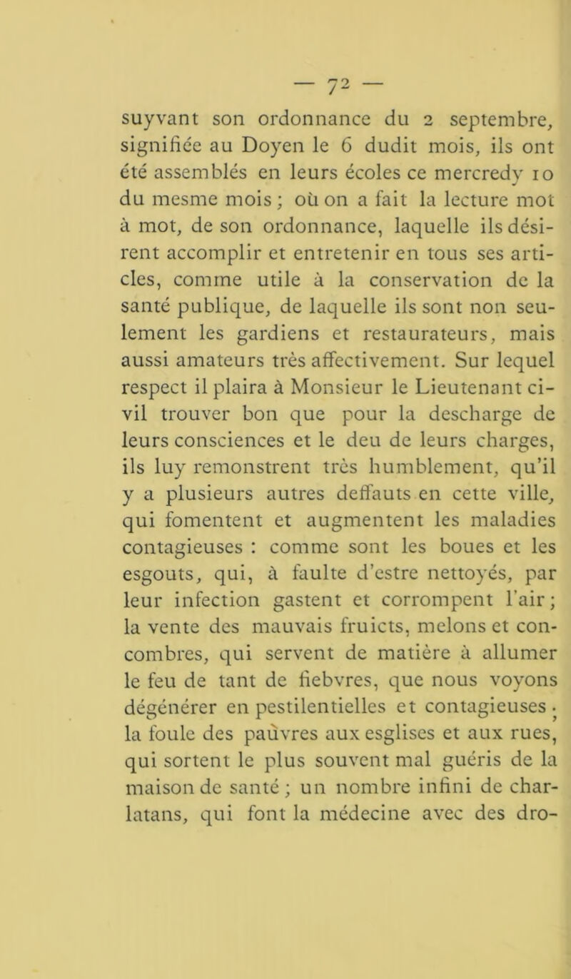 suyvant son ordonnance du 2 septembre, signifiée au Doyen le 6 dudit mois, ils ont été assemblés en leurs écoles ce mercredy 10 du mesme mois ; où on a fait la lecture mot à mot, de son ordonnance, laquelle ils dési- rent accomplir et entretenir en tous ses arti- cles, comine utile à la conservation de la santé publique, de laquelle ils sont non seu- lement les gardiens et restaurateurs, mais aussi amateurs très affectivement. Sur lequel respect il plaira à Monsieur le Lieutenant ci- vil trouver bon que pour la descharge de leurs consciences et le deu de leurs charges, ils luy remonstrent très humblement, qu’il y a plusieurs autres deflauts en cette ville, qui fomentent et augmentent les maladies contagieuses : comme sont les boues et les esgouts, qui, à faulte d’estre nettoyés, par leur infection gastent et corrompent l’air; la vente des mauvais fruicts, melons et con- combres, qui servent de matière à allumer le feu de tant de fiebvres, que nous voyons dégénérer en pestilentielles et contagieuses- la foule des pauvres aux esglises et aux rues, qui sortent le plus souvent mal guéris de la maison de santé; un nombre infini de char- latans, qui font la médecine avec des dro-