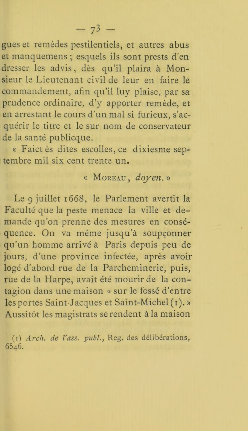 gués et remèdes pestilentiels, et autres abus et manquemens ; esquels ils sont prests d’en dresser les advis, dès qu’il plaira à Mon- sieur le Lieutenant civil de leur en faire le commandement, afin qu’il luy plaise, par sa prudence ordinaire, d’y apporter remède, et en arrestant le cours d’un mal si furieux, s’ac- quérir le titre et le sur nom de conservateur de la santé publicque. « Faict ès dites escolles,ce dixiesme sep- tembre mil six cent trente un. « Moreau, doyen.» Le g juillet 1668, le Parlement avertit la Faculté que la peste menace la ville et de- mande qu’on prenne des mesures en consé- quence. On va même jusqu’à soupçonner qu’un homme arrivé à Paris depuis peu de jours, d’une province infectée, après avoir logé d’abord rue de la Parcheminerie, puis, rue de la Harpe, avait été mourir de la con- tagion dans une maison « sur le fossé d’entre les portes Saint Jacques et Saint-Michel (1). » Aussitôt les magistrats se rendent à la maison (1) Arch. de l’ass. pitbl., Reg. des délibérations, 6546.