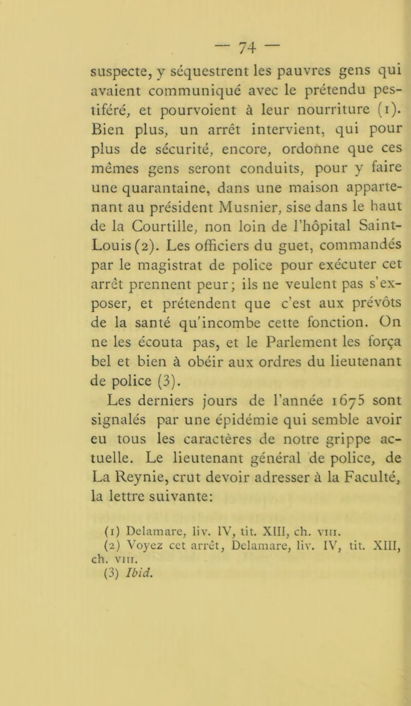 suspecte, y séquestrent les pauvres gens qui avaient communiqué avec le prétendu pes- tiféré, et pourvoient à leur nourriture (i). Bien plus, un arrêt intervient, qui pour plus de sécurité, encore, ordonne que ces mômes gens seront conduits, pour y faire une quarantaine, dans une maison apparte- nant au président Musnier, sise dans le haut de la Courtille, non loin de l’hôpital Saint- Louis (2). Les officiers du guet, commandés par le magistrat de police pour exécuter cet arrêt prennent peur; ils 11e veulent pas s’ex- poser, et prétendent que c’est aux prévôts de la santé qu’incombe cette fonction. On ne les écouta pas, et le Parlement les força bel et bien à obéir aux ordres du lieutenant de police (3). Les derniers jours de l’année 1675 sont signalés par une épidémie qui semble avoir eu tous les caractères de notre grippe ac- tuelle. Le lieutenant général de police, de La Reynie, crut devoir adresser à la Faculté, la lettre suivante: (1) Dclamare, liv. IV, tit. XIII, ch. vin. (2) Voyez cet arrêt, Dclamare, liv. IV, tit. XIII, ch. vin. (3) Ibid.