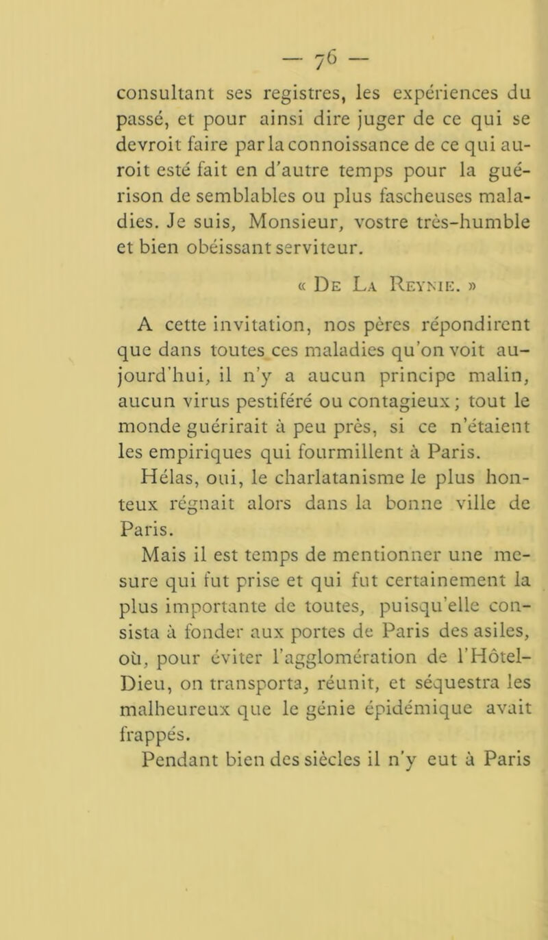 consultant ses registres, les expériences du passé, et pour ainsi dire juger de ce qui se devroit faire parlaconnoissance de ce qui au- roit esté fait en d’autre temps pour la gué- rison de semblables ou plus fascheuses mala- dies. Je suis, Monsieur, vostre très-humble et bien obéissant serviteur. « De La Reynie. » A cette invitation, nos pères répondirent que dans toutes ces maladies qu’on voit au- jourd’hui, il n’y a aucun principe malin, aucun virus pestiféré ou contagieux; tout le monde guérirait à peu près, si ce n’étaient les empiriques qui fourmillent à Paris. Hélas, oui, le charlatanisme le plus hon- teux régnait alors dans la bonne ville de Paris. Mais il est temps de mentionner une me- sure qui fut prise et qui fut certainement la plus importante de toutes, puisqu’elle con- sista à fonder aux portes de Paris des asiles, oü, pour éviter l’agglomération de l’Hôtel- Dieu, on transporta, réunit, et séquestra les malheureux que le génie épidémique avait frappés. Pendant bien des siècles il n’y eut à Paris