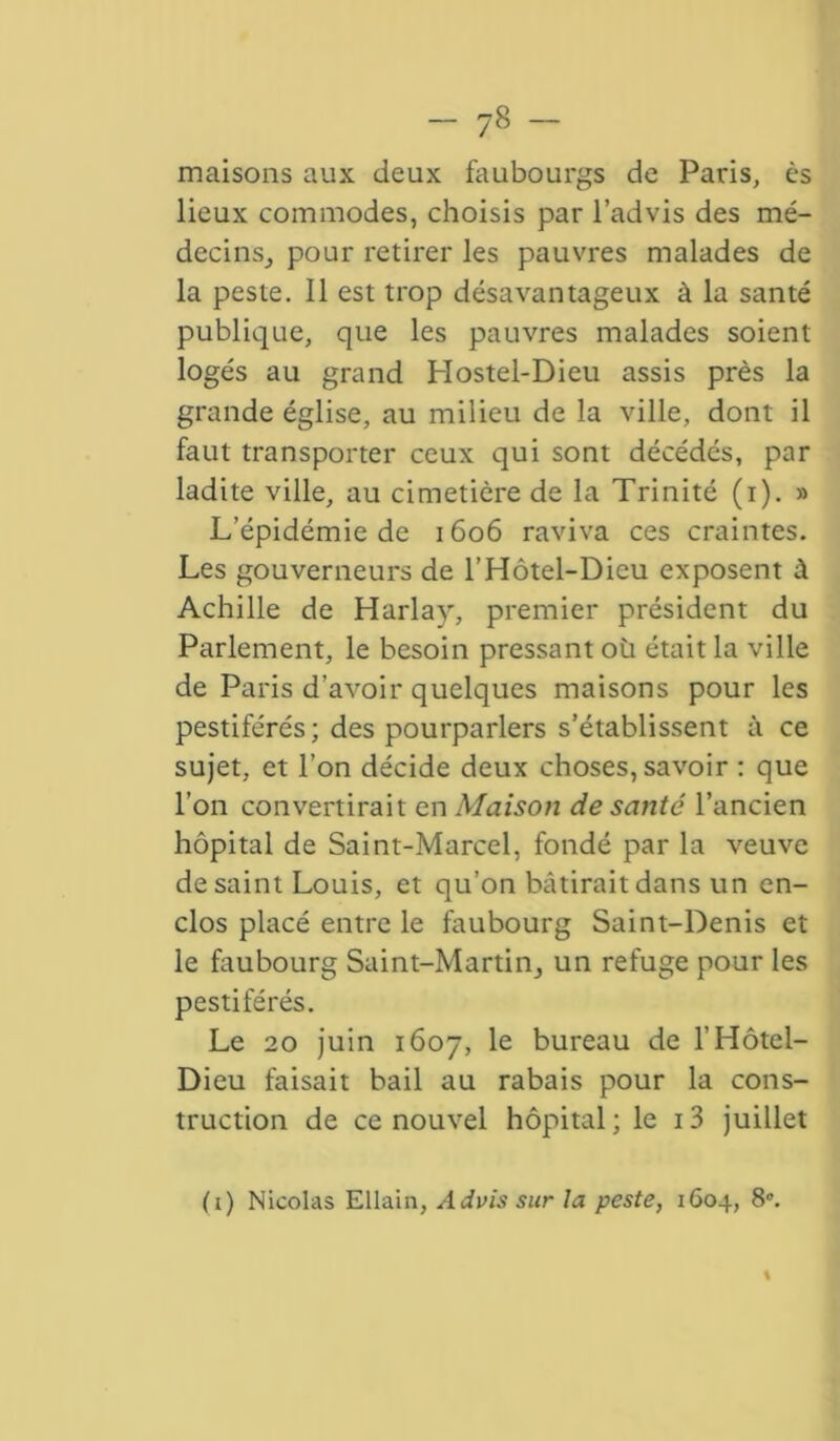 maisons aux deux faubourgs de Paris, ès lieux commodes, choisis par l’advis des mé- decins; pour retirer les pauvres malades de la peste. 11 est trop désavantageux à la santé publique, que les pauvres malades soient logés au grand Hostel-Dieu assis près la grande église, au milieu de la ville, dont il faut transporter ceux qui sont décédés, par ladite ville, au cimetière de la Trinité (i). » L’épidémie de 1606 raviva ces craintes. Les gouverneurs de l’Hôtel-Dieu exposent à Achille de Harlay, premier président du Parlement, le besoin pressant où était la ville de Paris d’avoir quelques maisons pour les pestiférés; des pourparlers s’établissent à ce sujet, et l’on décide deux choses, savoir : que l'on convertirait en Maison de santé l’ancien hôpital de Saint-Marcel, fondé par la veuve de saint Louis, et qu’on bâtirait dans un en- clos placé entre le faubourg Saint-Denis et le faubourg Saint-Martin^ un refuge pour les pestiférés. Le 20 juin 1607, le bureau de l’Hôtel- Dieu faisait bail au rabais pour la cons- truction de ce nouvel hôpital; le i3 juillet (i) Nicolas Ellain, Advis sur la peste, 1604, 8°.