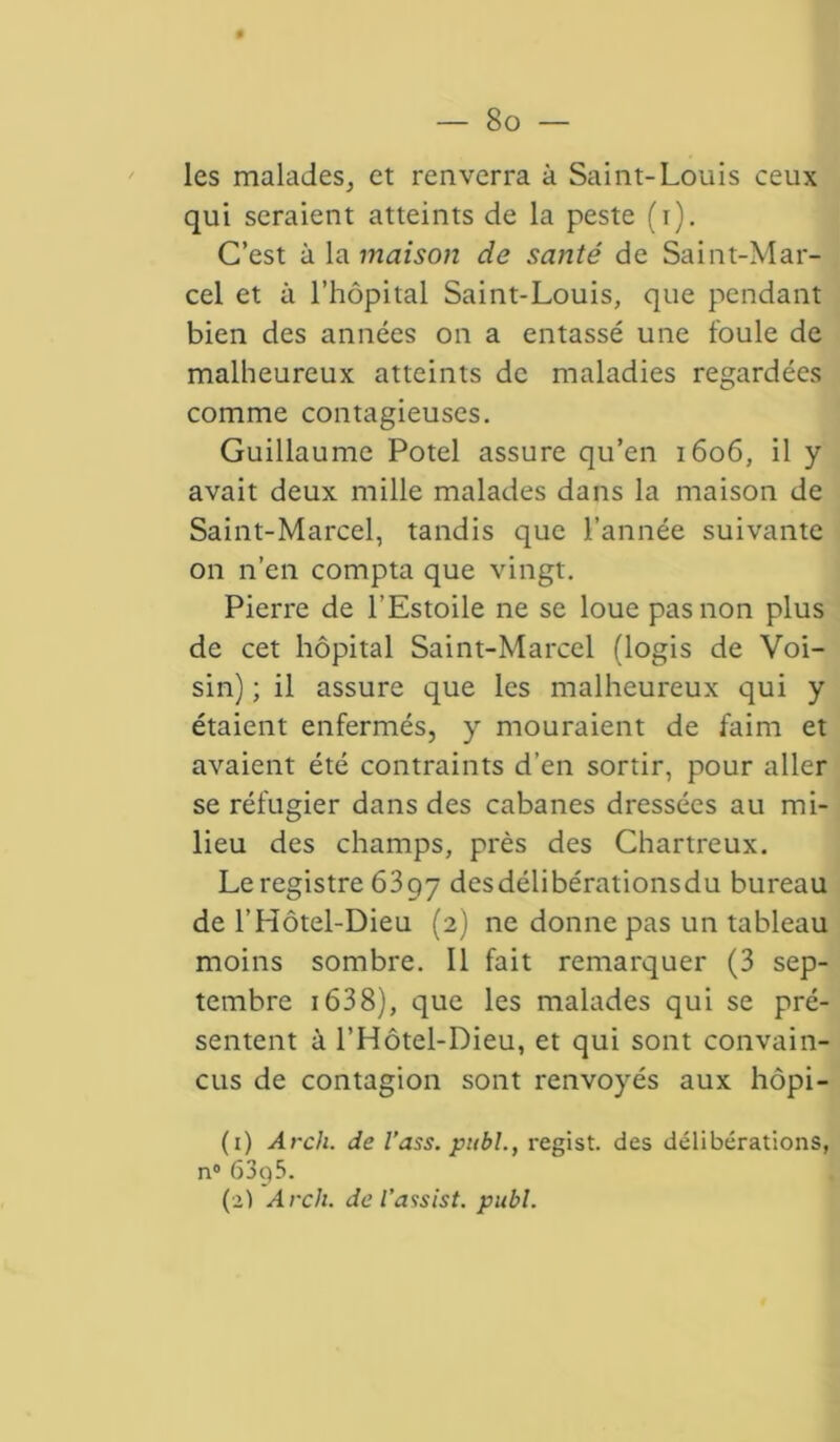 — So- les malades, et renverra à Saint-Louis ceux qui seraient atteints de la peste (i). C’est à la maison de santé de Saint-Mar- cel et à l’hôpital Saint-Louis, que pendant bien des années on a entassé une foule de malheureux atteints de maladies regardées comme contagieuses. Guillaume Potel assure qu’en 1606, il y avait deux mille malades dans la maison de Saint-Marcel, tandis que l’année suivante on n’en compta que vingt. Pierre de l’Estoile ne se loue pas non plus de cet hôpital Saint-Marcel (logis de Voi- sin) ; il assure que les malheureux qui y étaient enfermés, y mouraient de faim et avaient été contraints d’en sortir, pour aller se réfugier dans des cabanes dressées au mi- lieu des champs, près des Chartreux. Le registre 6397 desdélibérationsdu bureau de l’Hôtel-Dieu (2) ne donne pas un tableau moins sombre. Il fait remarquer (3 sep- tembre 1638), que les malades qui se pré- sentent à l’Hôtel-Dieu, et qui sont convain- cus de contagion sont renvoyés aux hôpi- (1) Arch. de l’ass. publ., regist. des délibérations, n° 63g5.