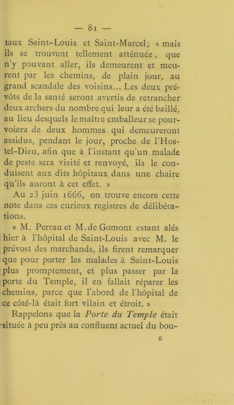 taux Saint-Louis et Saint-Marcel; « mais ils se trouvent tellement atténuez, que n y pouvant aller, ils demeurent et meu- rent par les chemins, de plain jour, au grand scandale des voisins... Les deux pré- vôts de la santé seront avertis de retrancher deux archers du nombre qui leur a été baillé, au lieu desquels le maître emballeur se pour- voient de deux hommes qui demeureront assidus, pendant le jour, proche de l’Hos- tel-Dieu, afin que à l’instant qu’un malade de peste sera visité et renvoyé, ils le con- duisent aux dits hôpitaux dans une chaire qu’ils auront à cet effet. » Au e3 juin 1666, on trouve encore cette note dans ces curieux registres de délibéra- tions. « M. Perrauet M.deGomont estant alés hier à l’hôpital de Saint-Louis avec M. le prévost des marchands, ils firent remarquer que pour porter les malades à Saint-Louis plus promptement, et plus passer par la porte du Temple, il en fallait réparer les chemins, parce que l’abord de l’hôpital de ce côté-là était fort vilain et étroit. » Rappelons que la Porte du Temple était située à peu près au confluent actuel du bou- 6