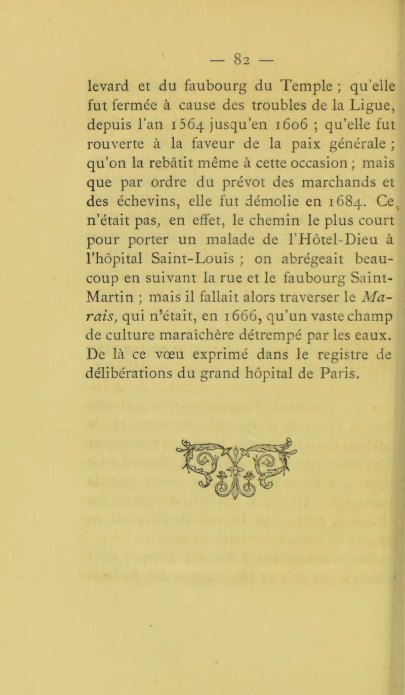 levard et du faubourg du Temple ; qu’elle fut fermée à cause des troubles de la Ligue, depuis l’an 1564 jusqu’en 1606 ; qu’elle fut rouverte à la faveur de la paix générale ; qu’on la rebâtit même à cette occasion ; mais que par ordre du prévôt des marchands et des échevins, elle fut démolie en 1684. Ce, n’était pas, en effet, le chemin le plus court pour porter un malade de l’Hôtel-Dieu à l’hôpital Saint-Louis ; on abrégeait beau- coup en suivant la rue et le faubourg Saint- Martin ; mais il fallait alors traverser le Ma- rais, qui n’était, en 1666, qu’un vaste champ de culture maraîchère détrempé par les eaux. De là ce vœu exprimé dans le registre de délibérations du grand hôpital de Paris.