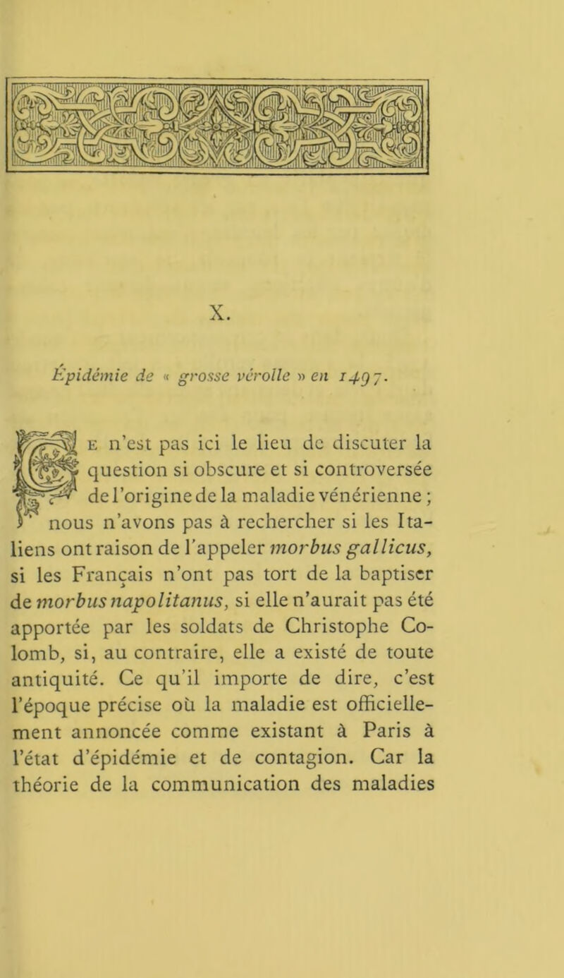 X. Epidémie de « grosse véroile » en i4gj- e n’est pas ici le lieu de discuter la iLvff'f cluesti°n si obscure et si controversée TpppP de l’origine de la maladie vénérienne ; i ' nous n’avons pas à rechercher si les Ita- liens ont raison de l’appeler morbus gallicus, si les Français n’ont pas tort de la baptiser de morbus napolitanus, si elle n’aurait pas été apportée par les soldats de Christophe Co- lomb, si, au contraire, elle a existé de toute antiquité. Ce qu’il importe de dire, c’est l’époque précise où la maladie est officielle- ment annoncée comme existant à Paris à l’état d’épidémie et de contagion. Car la théorie de la communication des maladies