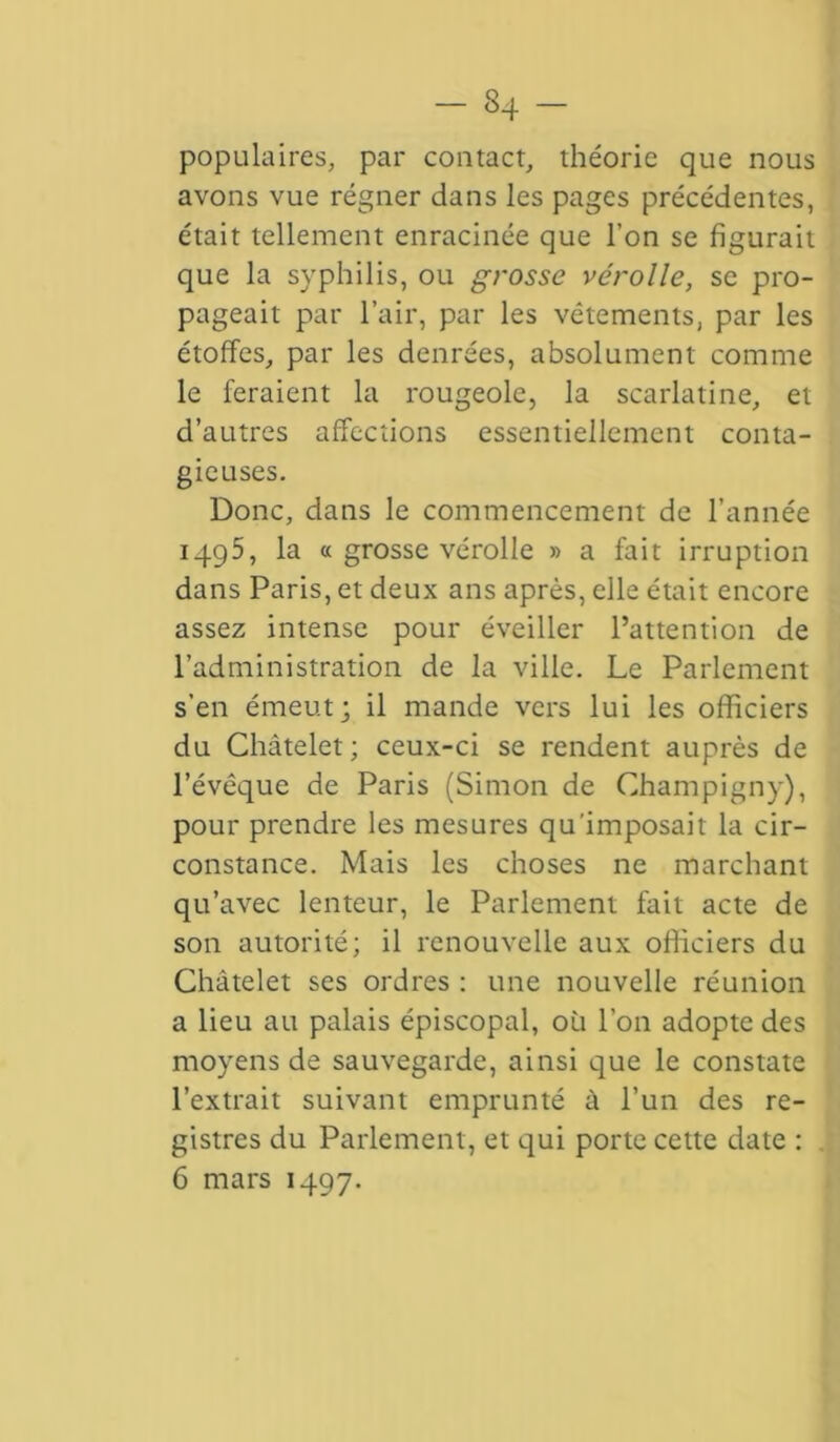 populaires, par contact, théorie que nous avons vue régner dans les pages précédentes, était tellement enracinée que l’on se figurait que la syphilis, ou grosse vérolle, se pro- pageait par l’air, par les vêtements, par les étoffes, par les denrées, absolument comme le feraient la rougeole, la scarlatine, et d’autres affections essentiellement conta- gieuses. Donc, dans le commencement de l’année 1495, la « grosse vérolle » a fait irruption dans Paris, et deux ans après, elle était encore assez intense pour éveiller l’attention de l’administration de la ville. Le Parlement s’en émeut; il mande vers lui les officiers du Châtelet; ceux-ci se rendent auprès de l’évêque de Paris (Simon de Champigny), pour prendre les mesures qu'imposait la cir- constance. Mais les choses ne marchant qu’avec lenteur, le Parlement fait acte de son autorité; il renouvelle aux officiers du Châtelet ses ordres : une nouvelle réunion a lieu au palais épiscopal, où l’on adopte des moyens de sauvegarde, ainsi que le constate l’extrait suivant emprunté à l’un des re- gistres du Parlement, et qui porte cette date : 6 mars 1497.