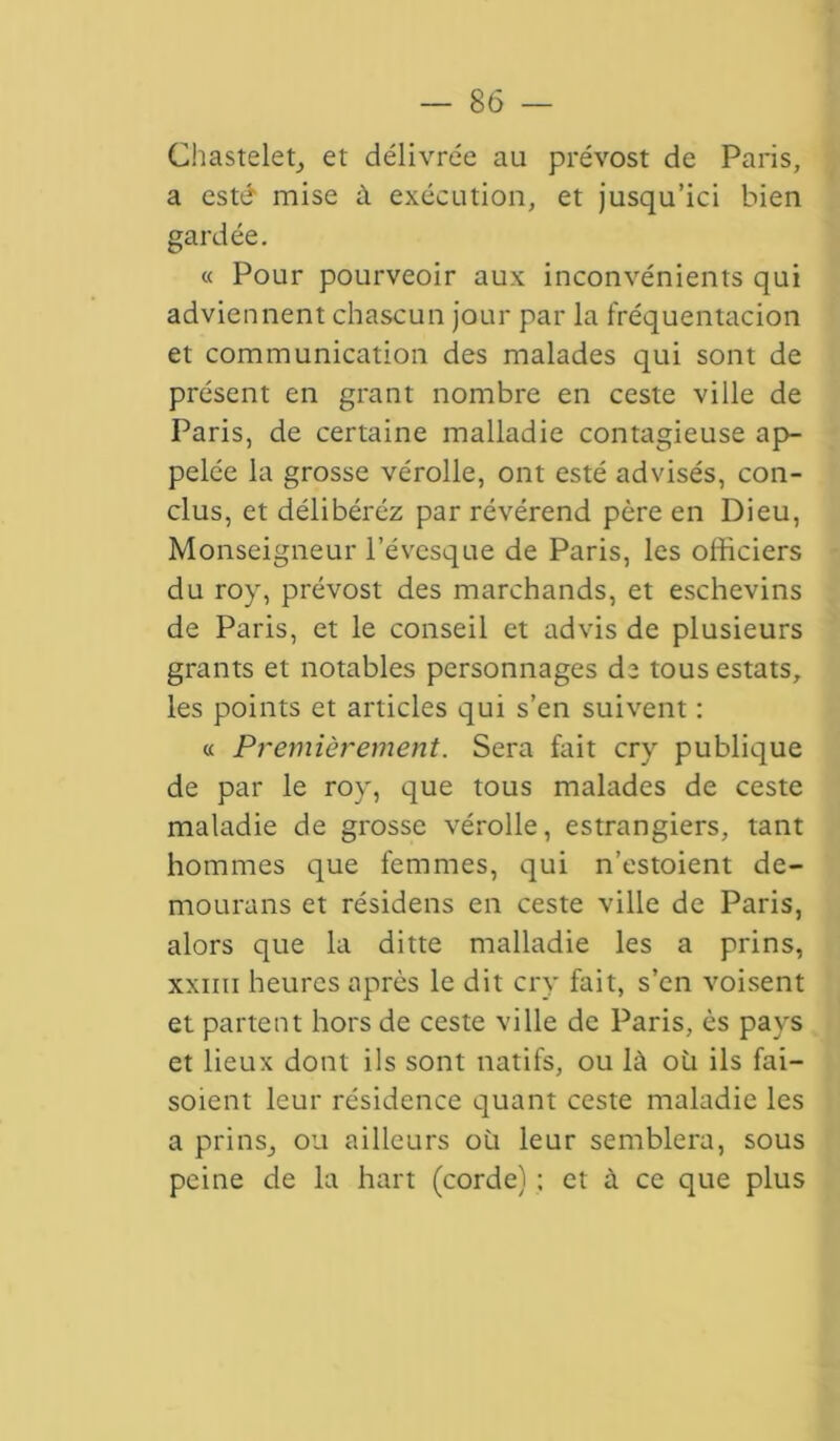 Chastelet, et délivrée au prévost de Paris, a esté mise à exécution, et jusqu’ici bien gardée. « Pour pourveoir aux inconvénients qui adviennent chascun jour par la fréquentacion et communication des malades qui sont de présent en grant nombre en ceste ville de Paris, de certaine malladie contagieuse ap- pelée la grosse vérolle, ont esté advisés, con- clus, et délibéréz par révérend père en Dieu, Monseigneur l’évcsque de Paris, les officiers du roy, prévost des marchands, et eschevins de Paris, et le conseil et advis de plusieurs grants et notables personnages de tous estats, les points et articles qui s’en suivent : « Premièrement. Sera fait cry publique de par le roy, que tous malades de ceste maladie de grosse vérolle, estrangiers, tant hommes que femmes, qui n’estoient de- mourans et résidens en ceste ville de Paris, alors que la ditte malladie les a prins, xxiiii heures après le dit cry fait, s’en voisent et partent hors de ceste ville de Paris, ès pays et lieux dont ils sont natifs, ou là où ils fai— soient leur résidence quant ceste maladie les a prins, ou ailleurs où leur semblera, sous peine de la hart (corde) ; et à ce que plus