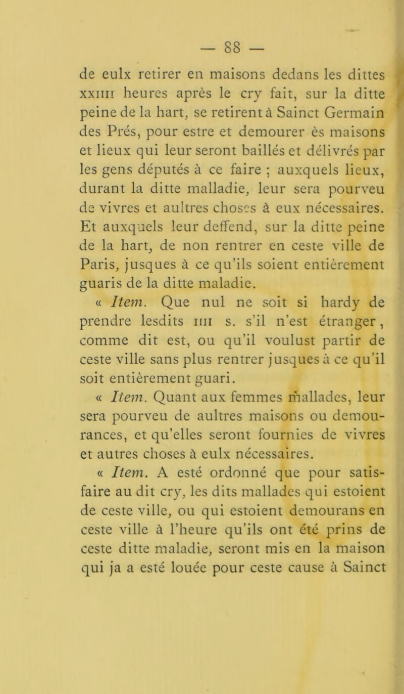 de eulx retirer en maisons dedans les dittes xxiiii heures après le cry fait, sur la ditte peine de la hart, se retirent à Sainct Germain des Prés, pour estre et demourer ès maisons et lieux qui leur seront baillés et délivrés par les gens députés à ce faire ; auxquels lieux, durant la ditte mallad ie, leur sera pourveu de vivres et aultres choses à eux nécessaires. Et auxquels leur deffend, sur la ditte peine de la hart, de non rentrer en ceste ville de Paris, jusques à ce qu’ils soient entièrement guaris de la ditte maladie. « Item. Que nul ne soit si hardy de prendre lesdits un s. s’il n’est étranger, comme dit est, ou qu’il voulust partir de ceste ville sans plus rentrer jusques à ce qu’il soit entièrement guari. « Item. Quant aux femmes mallades, leur sera pourveu de aultres maisons ou demou- rances, et qu’elles seront fournies de vivres et autres choses à eulx nécessaires. « Item. A esté ordonné que pour satis- faire au dit cry, les dits mallades qui estoient de ceste ville, ou qui estoient demourans en ceste ville à l’heure qu’ils ont été prins de ceste ditte maladie, seront mis en la maison qui ja a esté louée pour ceste cause à Sainct