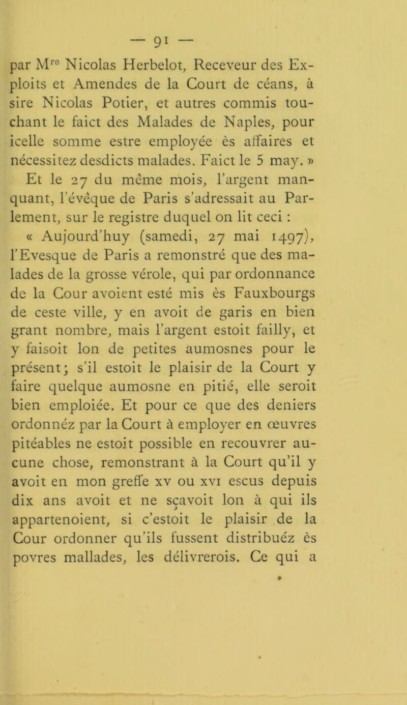 par Mro Nicolas Herbelot, Receveur des Ex- ploits et Amendes de la Court de céans, à sire Nicolas Potier, et autres commis tou- chant le faict des Malades de Naples, pour icelle somme estre employée ès affaires et nécessitez desdicts malades. Faict le 5 may. » Et le 27 du même mois, l’argent man- quant, l’évêque de Paris s’adressait au Par- lement, sur le registre duquel on lit ceci : « Aujourd'huy (samedi, 27 mai 1497), l’Evesque de Paris a remonstré que des ma- lades de la grosse vérole, qui par ordonnance de la Cour avoient esté mis ès Fauxbourgs de ceste ville, y en avoit de garis en bien grant nombre, mais l’argent estoit failly, et y faisoit Ion de petites aumosnes pour le présent; s’il estoit le plaisir de la Court y faire quelque aumosne en pitié, elle seroit bien cmploiée. Et pour ce que des deniers ordonnez par la Court ù employer en œuvres pitéables ne estoit possible en recouvrer au- cune chose, remonstrant à la Court qu’il y avoit en mon greffe xv ou xvi escus depuis dix ans avoit et ne sçavoit Ion à qui ils appartenoient, si c’estoit le plaisir de la Cour ordonner qu’ils fussent distribuéz ès povres mallades, les délivrerois. Ce qui a