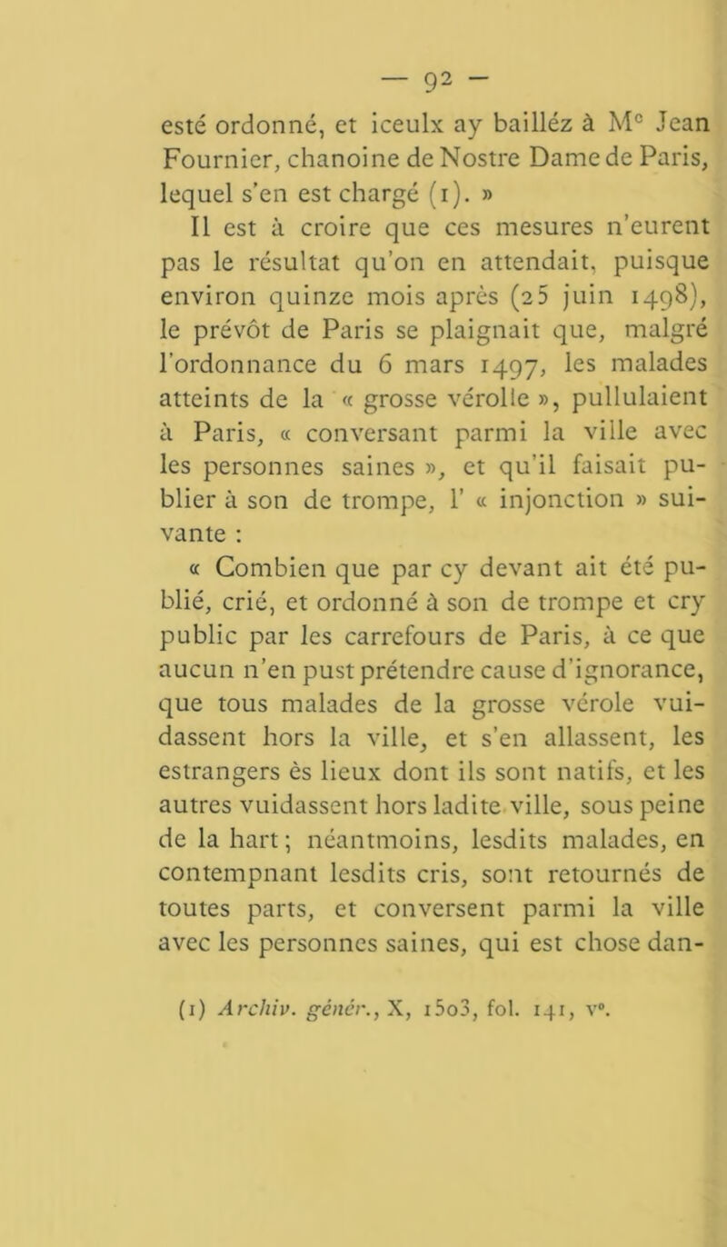 esté ordonné, et iceulx ay bailléz à Mc Jean Fournier, chanoine de Nostre Dame de Paris, lequel s’en est chargé (i). » Il est à croire que ces mesures n’eurent pas le résultat qu’on en attendait, puisque environ quinze mois après (25 juin 1498), le prévôt de Paris se plaignait que, malgré l’ordonnance du 6 mars 1497, les malades atteints de la « grosse vérolle », pullulaient à Paris, « conversant parmi la ville avec les personnes saines », et qu’il faisait pu- blier à son de trompe, 1’ « injonction » sui- vante : « Combien que par cy devant ait été pu- blié, crié, et ordonné à son de trompe et cry public par les carrefours de Paris, à ce que aucun n’en pust prétendre cause d’ignorance, que tous malades de la grosse vérole vui- dassent hors la ville, et s’en allassent, les estrangers ès lieux dont ils sont natifs, et les autres vuidassent hors ladite ville, sous peine de la hart; néantmoins, lesdits malades, en contempnant lesdits cris, sont retournés de toutes parts, et conversent parmi la ville avec les personnes saines, qui est chose dan-