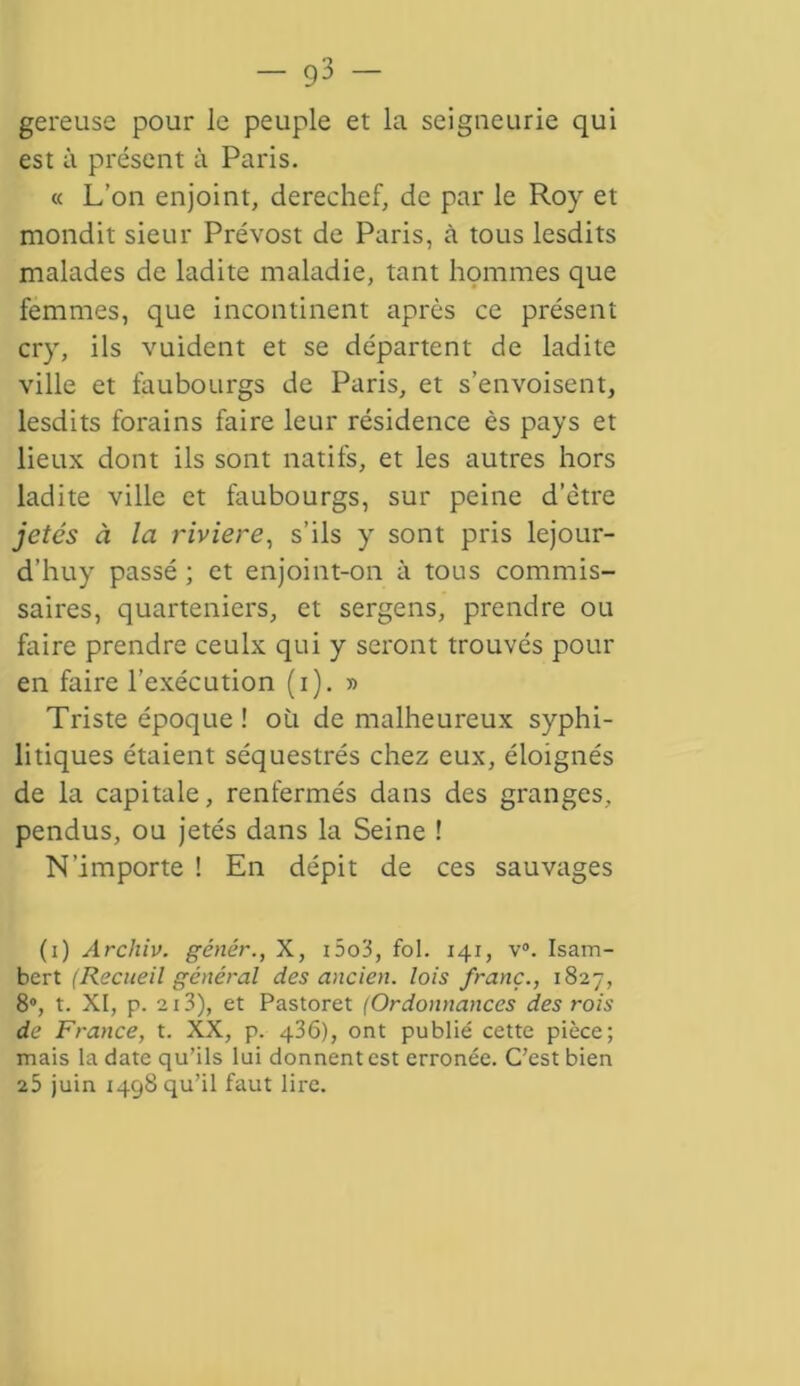 gereuse pour le peuple et la seigneurie qui est à présent à Paris. « L’on enjoint, derechef, de par le Roy et mondit sieur Prévost de Paris, à tous lesdits malades de ladite maladie, tant hommes que femmes, que incontinent après ce présent cry, ils vuident et se départent de ladite ville et faubourgs de Paris, et s’envoisent, lesdits forains faire leur résidence ès pays et lieux dont ils sont natifs, et les autres hors ladite ville et faubourgs, sur peine d’ètre jetés à la riviere, s’ils y sont pris lejour- d’huy passé ; et enjoint-on à tous commis- saires, quarteniers, et sergens, prendre ou faire prendre ceulx qui y seront trouvés pour en faire l’exécution (i). » Triste époque ! où de malheureux syphi- litiques étaient séquestrés chez eux, éloignés de la capitale, renfermés dans des granges, pendus, ou jetés dans la Seine ! N’importe ! En dépit de ces sauvages (i) Archiv. génér., X, i5o3, fol. 141, v°. Isatn- bcrt (Recueil général des ancien, lois franc., 1827, 8°, t. XI, p. 213), et Pastoret (Ordonnances des rois de France, t. XX, p. 436), ont publié cette pièce; mais la date qu’ils lui donnent est erronée. C’est bien 25 juin 1498 qu’il faut lire.