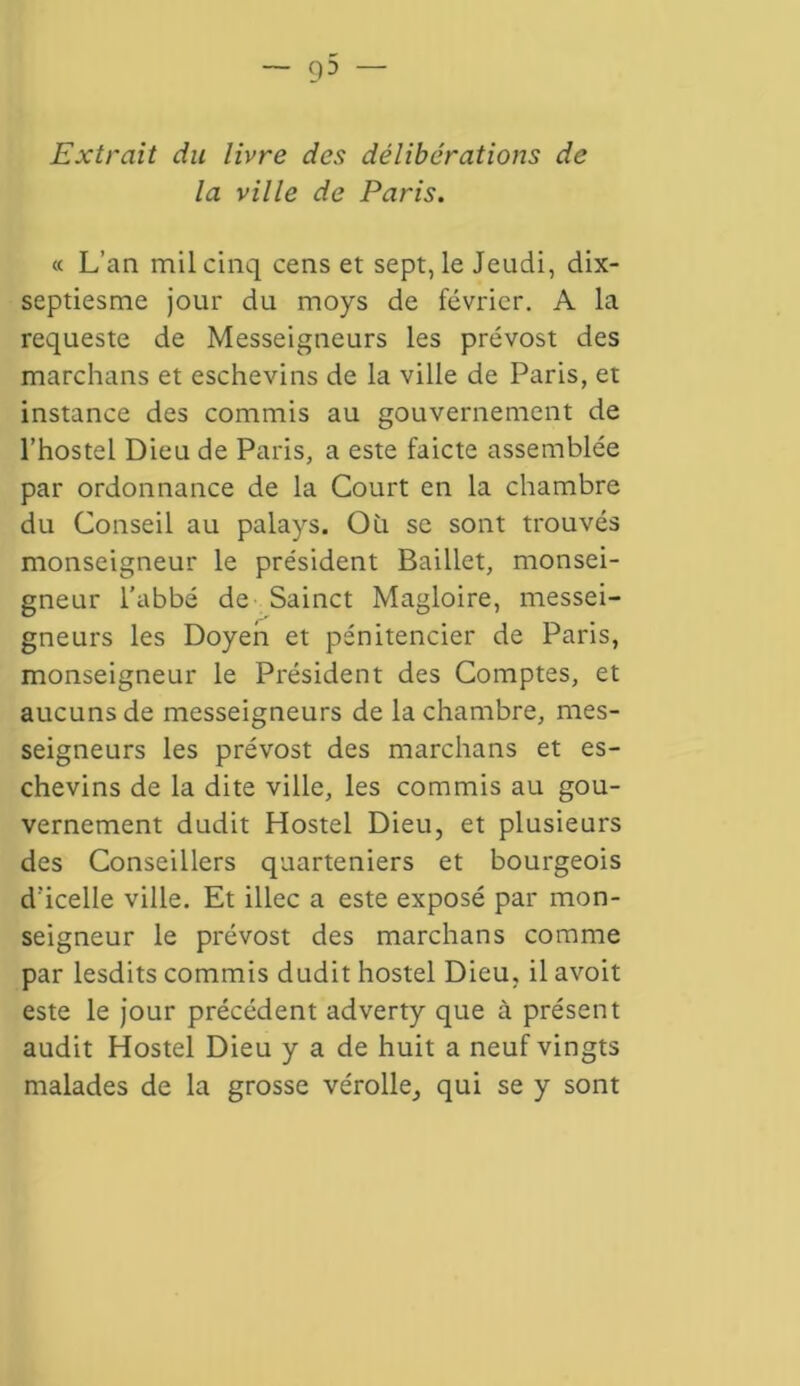 cp — Extrait du livre des délibérations de la ville de Paris. « L’an mil cinq cens et sept, le Jeudi, dix- septiesme jour du rnoys de février. A la requeste de Messeigneurs les prévost des marchans et eschevins de la ville de Paris, et instance des commis au gouvernement de l’hostel Dieu de Paris, a este faicte assemblée par ordonnance de la Court en la chambre du Conseil au palays. Où se sont trouvés monseigneur le président Baillet, monsei- gneur l’abbé de Sainct Magloire, messei- gneurs les Doyen et pénitencier de Paris, monseigneur le Président des Comptes, et aucuns de messeigneurs de la chambre, mes- seigneurs les prévost des marchans et es- chevins de la dite ville, les commis au gou- vernement dudit Hostel Dieu, et plusieurs des Conseillers quarteniers et bourgeois d’icelle ville. Et illec a este exposé par mon- seigneur le prévost des marchans comme par lesdits commis dudit hostel Dieu, il avoit este le jour précédent adverty que à présent audit Hostel Dieu y a de huit a neuf vingts malades de la grosse vérolle, qui se y sont