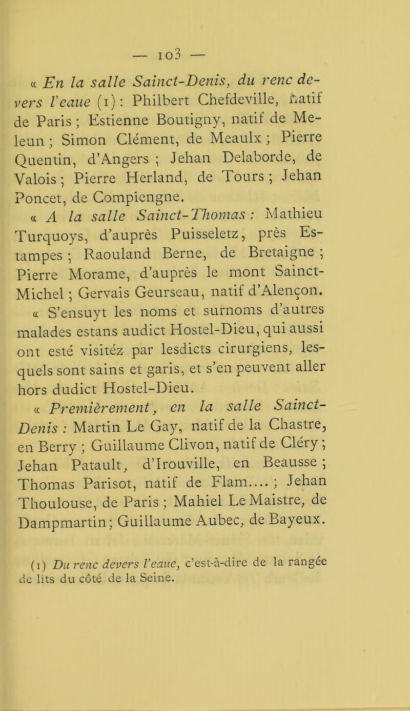 « En la salle Sainct-Denis, du renc de- vers l'eatie (i): Philbert Chefdeville, fcatif de Paris ; Estienne Boutigny, natif de Me- leun ; Simon Clément, de Meaulx ; Pierre Quentin, d’Angers ; Jehan Delaborde, de Valois ; Pierre Herland, de Tours ; Jehan Poncet, de Compiengne. « A la salle Sainct-Thomas : Mathieu Turquoys, d’auprès Puisseletz, près Es- tampes ; Raouland Berne, de Bretaigne ; Pierre Morame, d’auprès le mont Sainct- Michel ; Gervais Geurseau, natif d’Alençon. <c S’ensuyt les noms et surnoms d’autres malades estans audict Hostel-Dieu, qui aussi ont esté visitéz par lesdicts cirurgiens, les- quels sont sains et garis, et s’en peuvent aller hors dudict Hostel-Dieu. « Premièrement, en la salle Sainct- Denis : Martin Le Gay, natif de la Chastre, en Berry ; Guillaume Clivon, natif de Cléry ; Jehan Patault, d’Irouville, en Beausse ; Thomas Parisot, natif de Fiant.... ; Jehan Thoulouse, de Paris ; Mahiel Le Maistre, de Dampmartin; Guillaume Aubec, de Bayeux. (i) Du renc devers Veaue, c’est-à-dire de la rangée de lits du côté de la Seine.