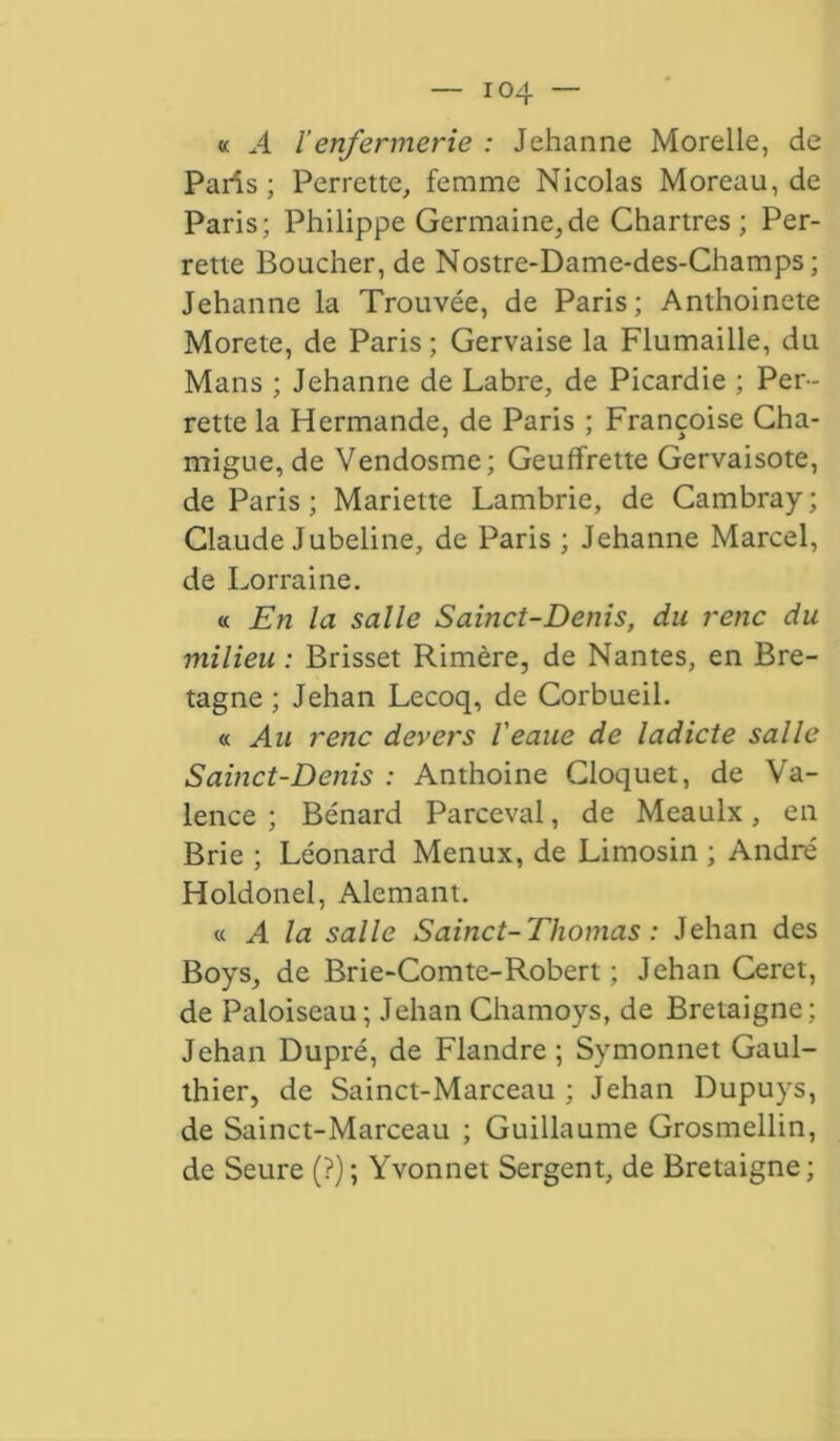 « A l enfer mer ie : Jehanne Morelle, de Paris; Perrette, femme Nicolas Moreau, de Paris; Philippe Germaine,de Chartres; Per- rette Boucher, de Nostre-Dame-des-Champs ; Jehanne la Trouvée, de Paris; Anthoincte Morete, de Paris ; Gervaise la Flumaille, du Mans ; Jehanne de Labre, de Picardie ; Per- rette la Hermande, de Paris ; Françoise Cha- migue, de Vendosme; Geuffrette Gervaisote, de Paris ; Mariette Lambrie, de Cambray ; Claude Jubeline, de Paris ; Jehanne Marcel, de Lorraine. « En la salle Sainct-Denis, du renc du milieu : Brisset Rimère, de Nantes, en Bre- tagne ; Jehan Lecoq, de Corbueil. « Au renc devers l'eaue de ladicte salle Sainct-Denis : Anthoine Gloquet, de Va- lence ; Bénard Parceval, de Meaulx, en Brie ; Léonard Menux, de Limosin ; André Holdonel, Alemant. « A la salle Sainct-Thomas : Jehan des Boys, de Brie-Comte-Robert ; Jehan Ceret, de Paloiseau; Jehan Chamoys, de Bretaigne; Jehan Dupré, de Flandre; Symonnet Gaul- thier, de Sainct-Marceau ; Jehan Dupuys, de Sainct-Marceau ; Guillaume Grosmellin, de Seure (?); Yvonnet Sergent, de Bretaigne;