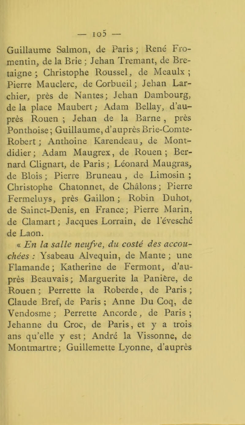 103 Guillaume Salmon, de Paris ; René Fro- mentin, de la Brie ; Jehan Tremant, de Bre- taigne ; Christophe Roussel, de Meaulx ; Pierre Mauclerc, de Corbueil ; Jehan Lar- chier, près de Nantes; Jehan Dambourg, de la place Maubert ; Adam Bellay, d’au- près Rouen ; Jehan de la Barne , près Ponthoise ; Guillaume, d’auprès Brie-Comte- Robert ; Anthoine Karendeau, de Mont- didier; Adam Maugrex, de Rouen; Ber- nard Clignart, de Paris ; Léonard Maugras, de Blois ; Pierre Bruneau , de Limosin ; Christophe Chatonnet, de Châlons ; Pierre Fermeluys, près Gaillon ; Robin Duhot, de Sainct-Denis, en France ; Pierre Marin, de Clamart; Jacques Lorrain, de l’évesché de Laon. a En la salle neufve, du costé des accou- chées : Ysabeau Alvequin, de Mante; une Flamande; Katherine de Fermont, d’au- près Beauvais ; Marguerite la Panière, de Rouen ; Perrette la Roberde, de Paris ; Claude Bref, de Paris ; Anne Du Coq, de Vendosme ; Perrette Ancorde, de Paris ; Jehanne du Croc, de Paris, et y a trois ans qu’elle y est ; André la Vissonne, de Montmartre; Guillemette Lyonne, d’auprès