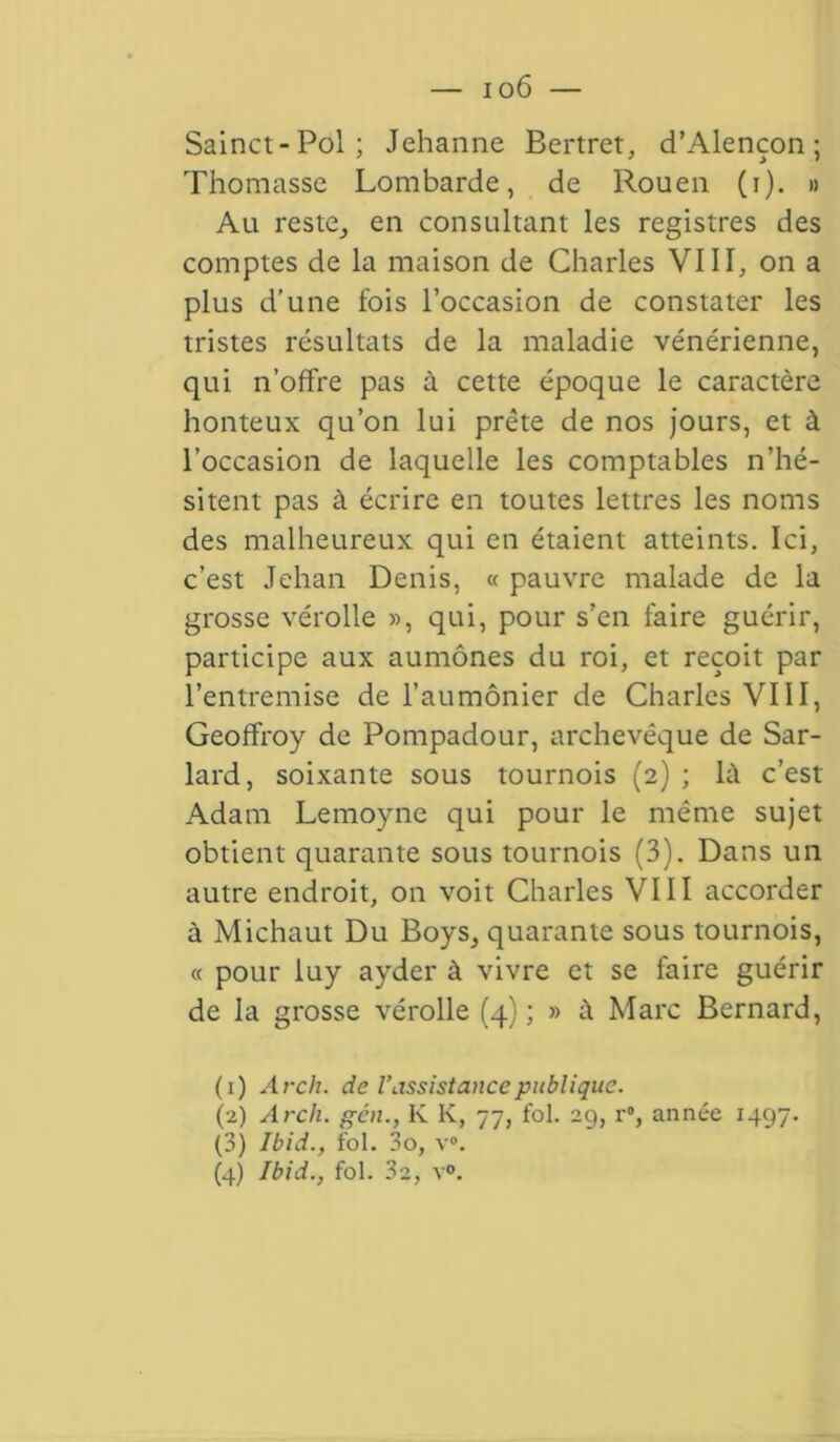 — i o6 — Sainct-Pol; Jehanne Bertret, d’Alençon; Thomasse Lombarde, de Rouen (i). » Au reste, en consultant les registres des comptes de la maison de Charles VIII, on a plus d’une fois l’occasion de constater les tristes résultats de la maladie vénérienne, qui n’offre pas à cette époque le caractère honteux qu’on lui prête de nos jours, et à l’occasion de laquelle les comptables n’hé- sitent pas à écrire en toutes lettres les noms des malheureux qui en étaient atteints. Ici, c’est Jehan Denis, « pauvre malade de la grosse vérolle », qui, pour s’en faire guérir, participe aux aumônes du roi, et reçoit par l’entremise de l’aumônier de Charles VIII, Geoffroy de Pompadour, archevêque de Sar- lard, soixante sous tournois (2) ; là c’est Adam Lemoyne qui pour le même sujet obtient quarante sous tournois (3). Dans un autre endroit, on voit Charles VIII accorder à Michaut Du Boys, quarante sous tournois, « pour luy ayder à vivre et se faire guérir de la grosse vérolle (4) ; » à Marc Bernard, (1) Arch. de l’assistance publique. (2) Arch. gén., K K, 77, fol. 29, r°, année 1497. (3) Ibid., fol. 3o, v#.