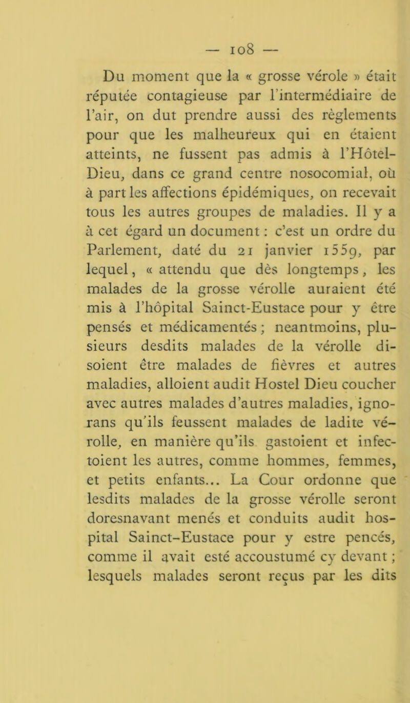 io8 — Du moment que la « grosse vérole « était réputée contagieuse par l’intermédiaire de l’air, on dut prendre aussi des règlements pour que les malheureux qui en étaient atteints, ne fussent pas admis à l’Hôtel- Dieu, dans ce grand centre nosocomial, où à parties affections épidémiques, on recevait tous les autres groupes de maladies. Il y a à cet égard un document : c’est un ordre du Parlement, daté du 21 janvier 15 59, par lequel, « attendu que dès longtemps, les malades de la grosse vérolle auraient été mis à l’hôpital Sainct-Eustace pour y être pensés et médicamentés ; neantmoins, plu- sieurs desdits malades de la vérolle di- soient être malades de fièvres et autres maladies, alloient audit Hostel Dieu coucher avec autres malades d’autres maladies, igno- rans qu’ils feussent malades de ladite vé- rolle, en manière qu’ils gastoient et infec- toient les autres, comme hommes, femmes, et petits enfants... La Cour ordonne que lesdits malades de la grosse vérolle seront doresnavant menés et conduits audit hos- pital Sainct-Eustace pour y estre pencés, comme il avait esté accoustumé cy devant ; lesquels malades seront reçus par les dits