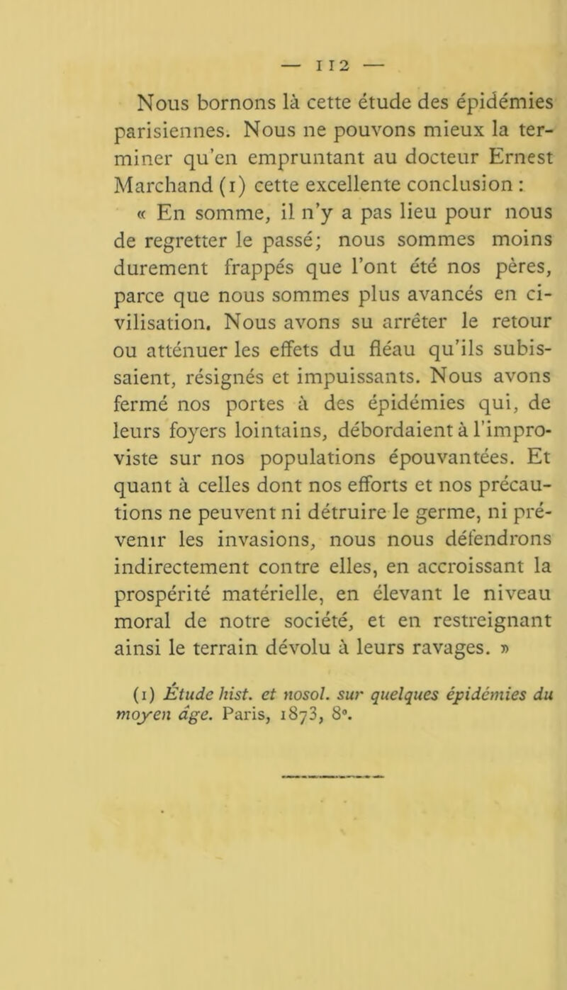 Nous bornons là cette étude des épidémies parisiennes. Nous ne pouvons mieux la ter- miner qu’en empruntant au docteur Ernest Marchand (i) cette excellente conclusion : « En somme, il n’y a pas lieu pour nous de regretter le passé; nous sommes moins durement frappés que l’ont été nos pères, parce que nous sommes plus avancés en ci- vilisation. Nous avons su arrêter le retour ou atténuer les effets du fléau qu’ils subis- saient, résignés et impuissants. Nous avons fermé nos portes à des épidémies qui, de leurs foyers lointains, débordaient à l’impro- viste sur nos populations épouvantées. Et quant à celles dont nos efforts et nos précau- tions ne peuvent ni détruire le germe, ni pré- venir les invasions, nous nous défendrons indirectement contre elles, en accroissant la prospérité matérielle, en élevant le niveau moral de notre société, et en restreignant ainsi le terrain dévolu à leurs ravages. » (i) Étude hist. et nosol. sur quelques épidémies du moyen âge. Paris, 1873, 8°.