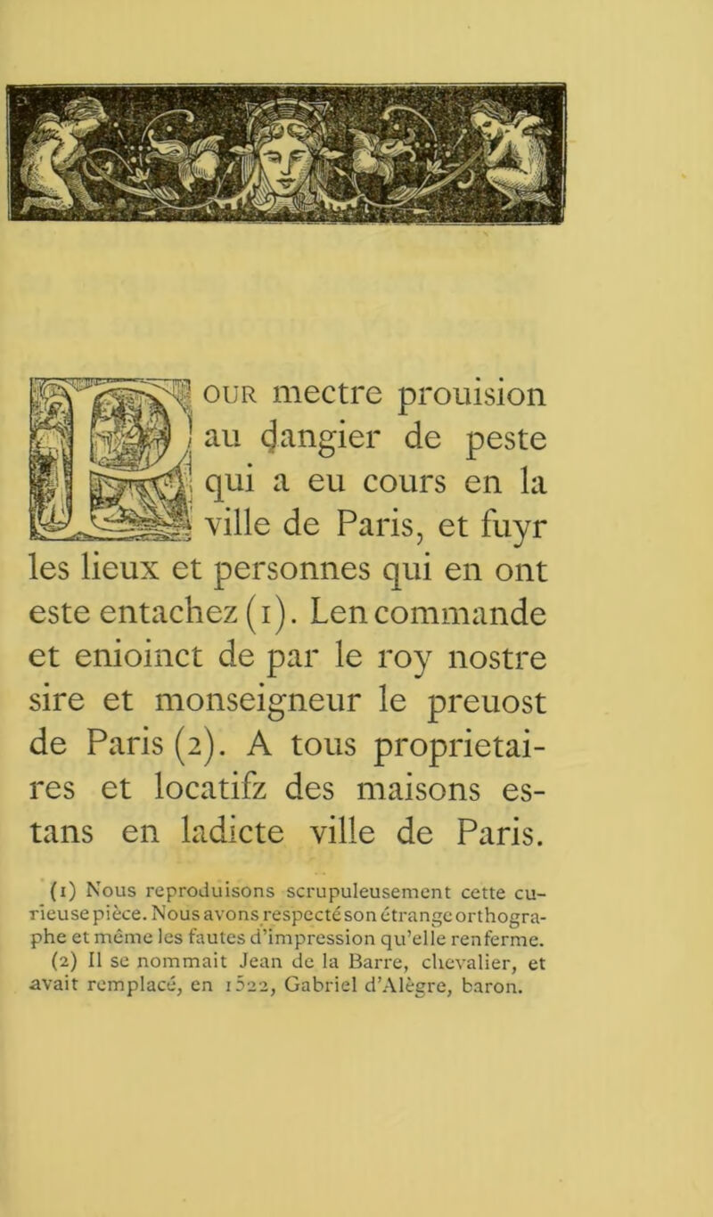 ! our mectre prouision au (Jangier de peste qui a eu cours en la ville de Paris, et fuyr les lieux et personnes qui en ont este entachez (i). Lencommande et enioinct de par le roy nostre sire et monseigneur le preuost de Paris (2). A tous proprietai- res et locatifz des maisons es- tans en ladicte ville de Paris. (1) Nous reproduisons scrupuleusement cette cu- rieuse pièce. Nous avons respecté son étrange orthogra- phe et même les fautes d’impression qu’elle renferme. (2) Il se nommait Jean de la Barre, chevalier, et avait remplacé, en iSaa, Gabriel d’Alègre, baron.