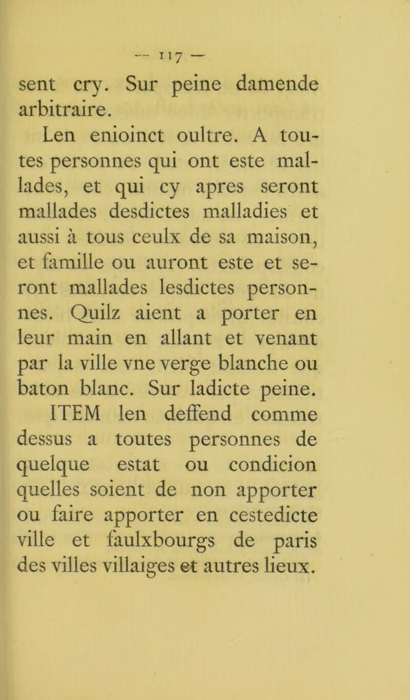 sent cry. Sur peine damende arbitraire. Len enioinct oultre. A tou- tes personnes qui ont este mal- lades, et qui cy apres seront mallades desdictes malladies et aussi à tous ceulx de sa maison, et famille ou auront este et se- ront mallades lesdictes person- nes. Quilz aient a porter en leur main en allant et venant par la ville vne verge blanche ou bâton blanc. Sur ladicte peine. ITEM len deffend comme dessus a toutes personnes de quelque estât ou condicion quelles soient de non apporter ou faire apporter en cestedicte ville et faulxbourgs de paris des villes villaiges et autres lieux.