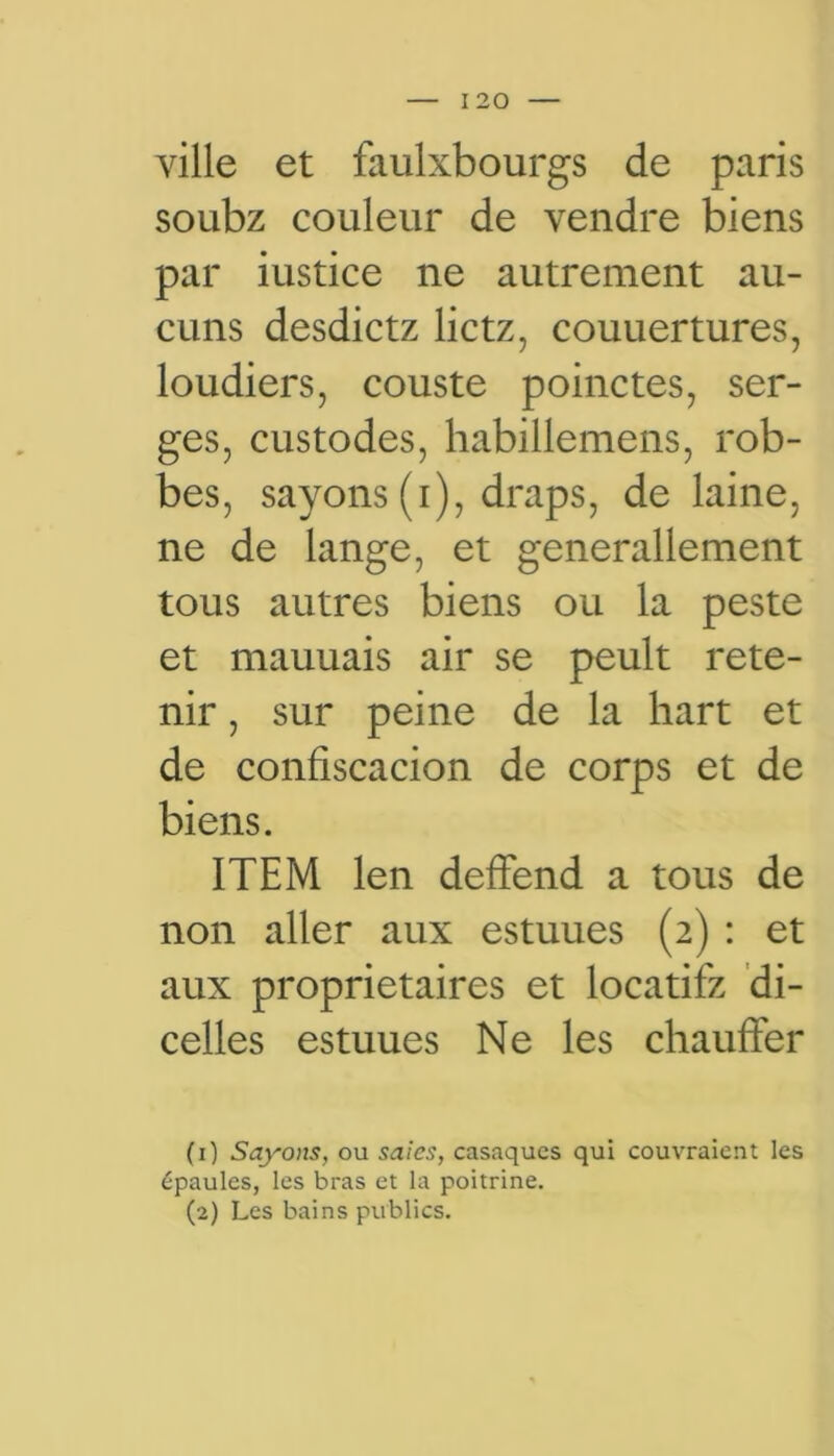 ville et faulxbourgs de paris soubz couleur de vendre biens par iustice ne autrement au- cuns desdictz lictz, couuertures, loudiers, couste poinctes, ser- ges, custodes, habillemens, rob- bes, sayons (i), draps, de laine, ne de lange, et generallement tous autres biens ou la peste et mauuais air se peult rete- nir , sur peine de la hart et de confiscacion de corps et de biens. ITEM len deffend a tous de non aller aux estuues (2) : et aux proprietaires et locatifz di- celles estuues Ne les chauffer (1) Sayons, ou saies, casaques qui couvraient les épaules, les bras et la poitrine. (2) Les bains publics.