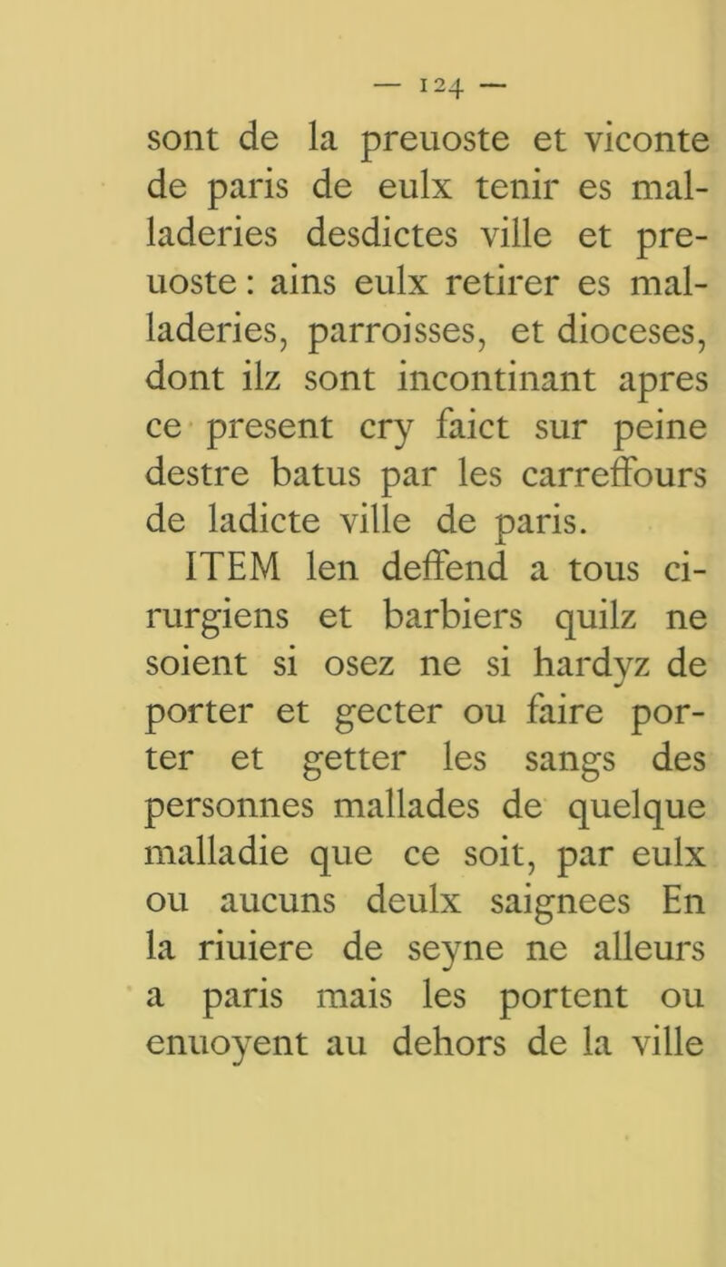 sont de la preuoste et viconte de paris de eulx tenir es mal- laderies desdictes ville et pre- uoste : ains eulx retirer es mal- laderies, parroisses, et diocèses, dont ilz sont incontinant apres ce présent cry faict sur peine destre batus par les carreffours de ladicte ville de paris. ITEM len deffend a tous ci- rurgiens et barbiers quilz ne soient si osez ne si hardyz de porter et gecter ou faire por- ter et getter les sangs des personnes mallades de quelque malladie que ce soit, par eulx ou aucuns deulx saignées En la riuiere de seyne ne alleurs a paris mais les portent ou enuoyent au dehors de la ville