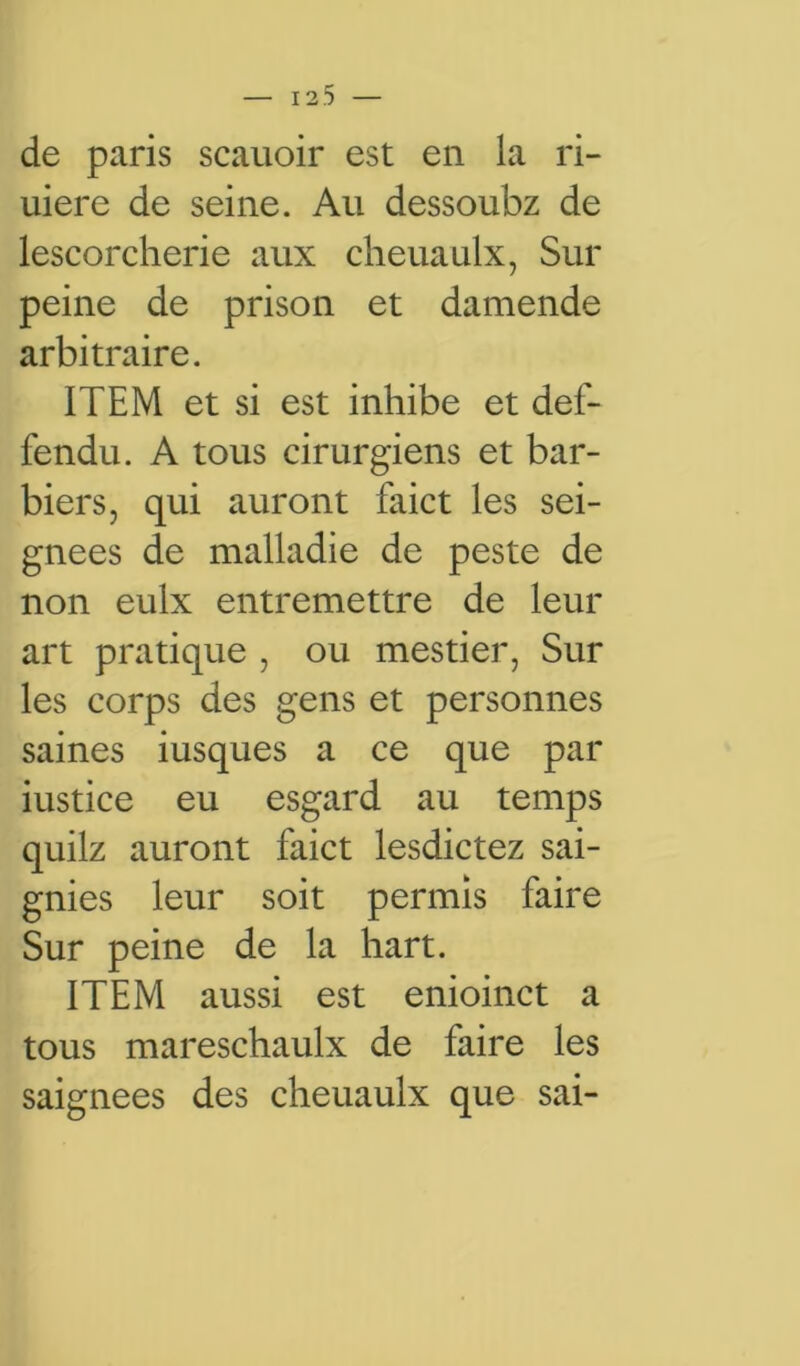 de paris scauoir est en la ri- uiere de seine. Au dessoubz de lescorcherie aux cheuaulx, Sur peine de prison et damende arbitraire. ITEM et si est inhibe et def- fendu. A tous cirurgiens et bar- biers, qui auront faict les sei- gnees de malladie de peste de non eulx entremettre de leur art pratique , ou mestier, Sur les corps des gens et personnes saines iusques a ce que par iustice eu esgard au temps quilz auront faict lesdictez sai- gnies leur soit permis faire Sur peine de la hart. ITEM aussi est enioinct a tous mareschaulx de faire les saignées des cheuaulx que sai-