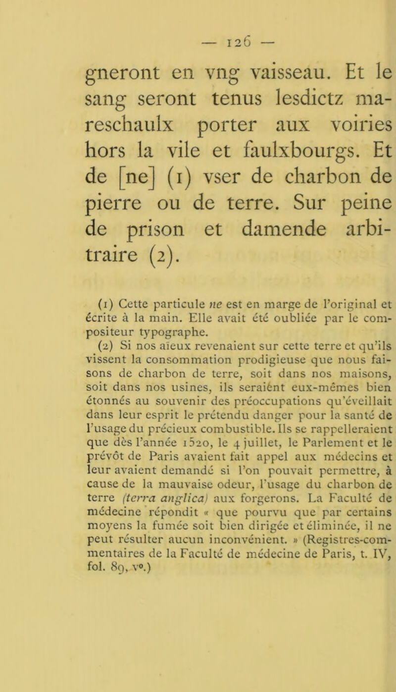 sang seront tenus lesdictz ma- reschaulx porter aux voiries hors la vile et faulxbourgs. Et de [ne] (i) vser de charbon de pierre ou de terre. Sur peine de prison et damende arbi- traire (2). (1) Cette particule ne est en marge de l’original et écrite à la main. Elle avait été oubliée par le com- positeur typographe. (2) Si nos aïeux revenaient sur cette terre et qu’ils vissent la consommation prodigieuse que nous fai- sons de charbon de terre, soit dans nos maisons, soit dans nos usines, ils seraiènt eux-mêmes bien étonnés au souvenir des préoccupations qu’éveillait dans leur esprit le prétendu danger pour la santé de l’usage du précieux combustible. Ils se rappelleraient que dès l’année i520, le 4 juillet, le Parlement et le prévôt de Paris avaient fait appel aux médecins et leur avaient demandé si l’on pouvait permettre, à cause de la mauvaise odeur, l'usage du charbon de terre (terra anglica) aux forgerons. La Faculté de médecine répondit « que pourvu que par certains moyens la fumée soit bien dirigée et éliminée, il ne peut résulter aucun inconvénient. » (Registres-com- mentaires de la Faculté de médecine de Paris, t. IV, fol. 89, v°.)