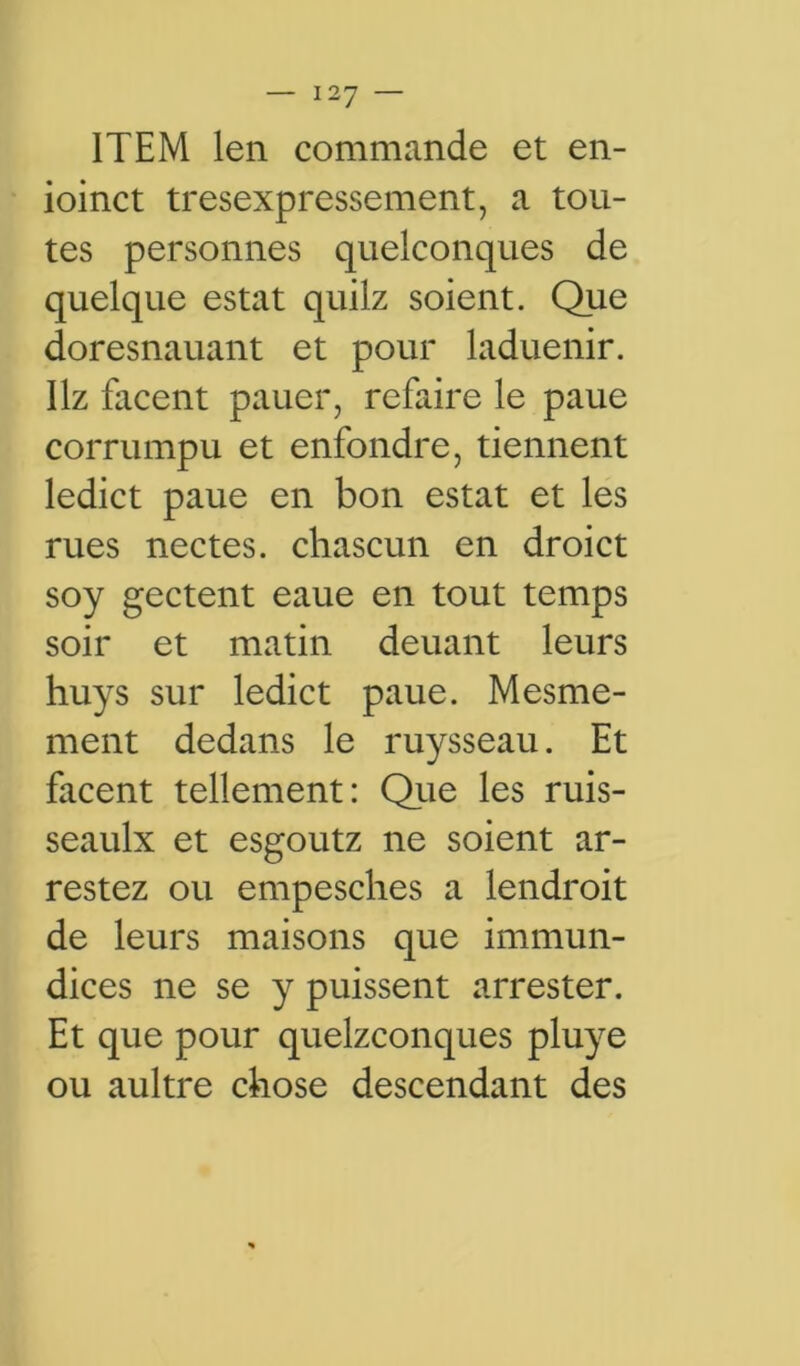 ITEM len commande et en- ioinct tresexpressement, a tou- tes personnes quelconques de quelque estât quilz soient. Que doresnauant et pour laduenir. Hz facent pauer, refaire le paue corrumpu et enfondre, tiennent ledict paue en bon estât et les rues nectes. chascun en droict soy gectent eaue en tout temps soir et matin deuant leurs huys sur ledict paue. Mesme- ment dedans le ruysseau. Et facent tellement: Que les ruis- seaulx et esgoutz ne soient ar- restez ou empesches a lendroit de leurs maisons que immun- dices ne se y puissent arrester. Et que pour quelconques pluye ou aultre chose descendant des