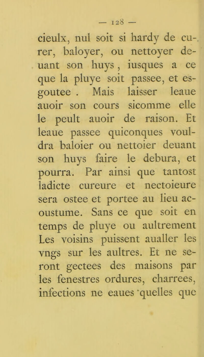 cieulx, nul soit si hardy de eu-, rer, baloyer, ou nettoyer de- uant son huys , iusques a ce que la pluye soit passée, et es- goutee . Mais laisser leaue auoir son cours sicomme elle le peult auoir de raison. Et leaue passée quiconques voul- dra baloier ou nettoier deuant son huys faire le debura, et pourra. Par ainsi que tantost ladicte cureure et nectoieure sera ostee et portée au lieu ac- oustume. Sans ce que soit en temps de pluye ou aultrement Les voisins puissent aualler les vngs sur les aultres. Et ne se- ront gectees des maisons par les fenestres ordures, charrees, infections ne eaues ‘quelles que