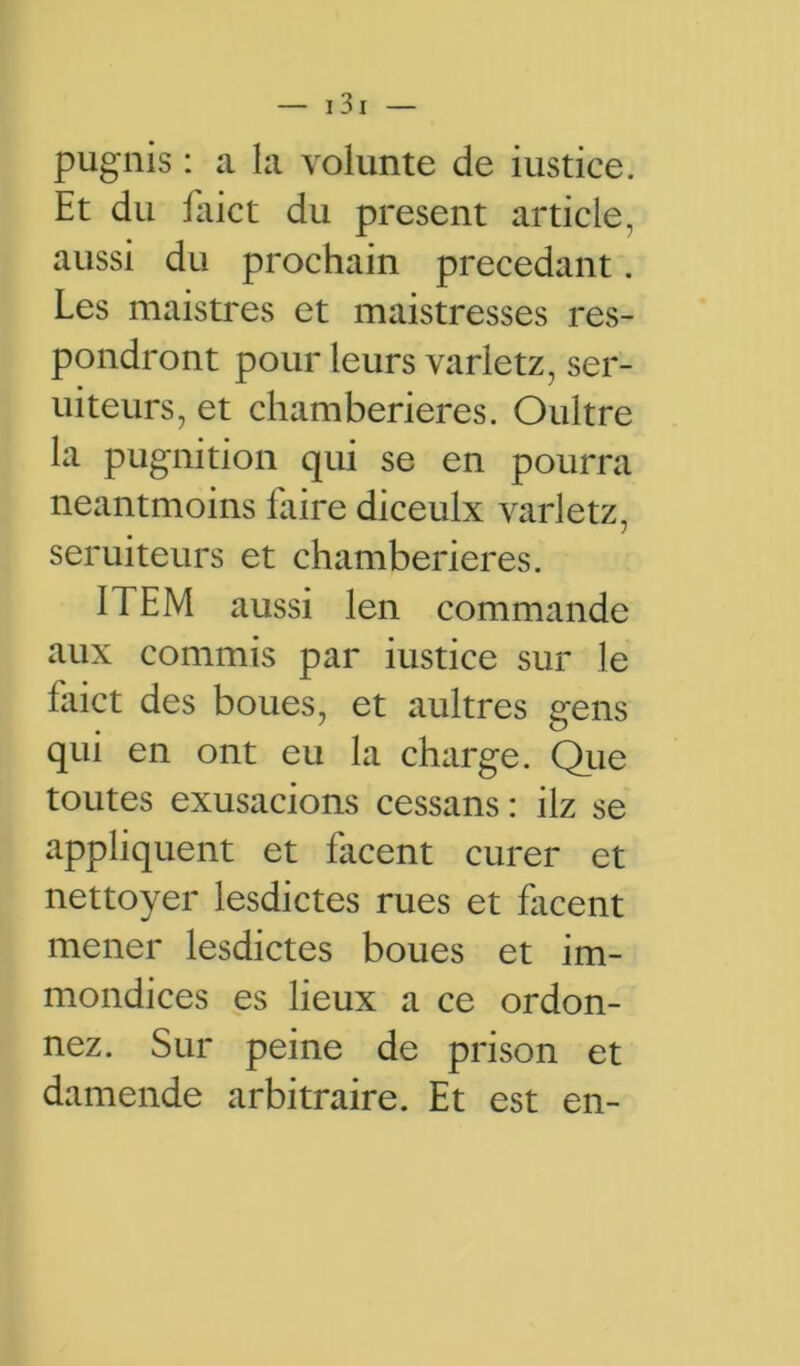 pugnis : a la volunte de iustice. Et du faict du présent article, aussi du prochain précédant. Les maistres et maistresses res- pondront pour leurs varletz, ser- uiteurs, et chamberieres. Oultre la pugnition qui se en pourra neantmoins faire diceulx varletz, seruiteurs et chamberieres. ITEM aussi len commande aux commis par iustice sur le faict des boues, et aultres gens qui en ont eu la charge. Que toutes exusacions cessans : ilz se appliquent et facent curer et nettoyer lesdictes rues et facent mener lesdictes boues et im- mondices es lieux a ce ordon- nez. Sur peine de prison et damende arbitraire. Et est en-