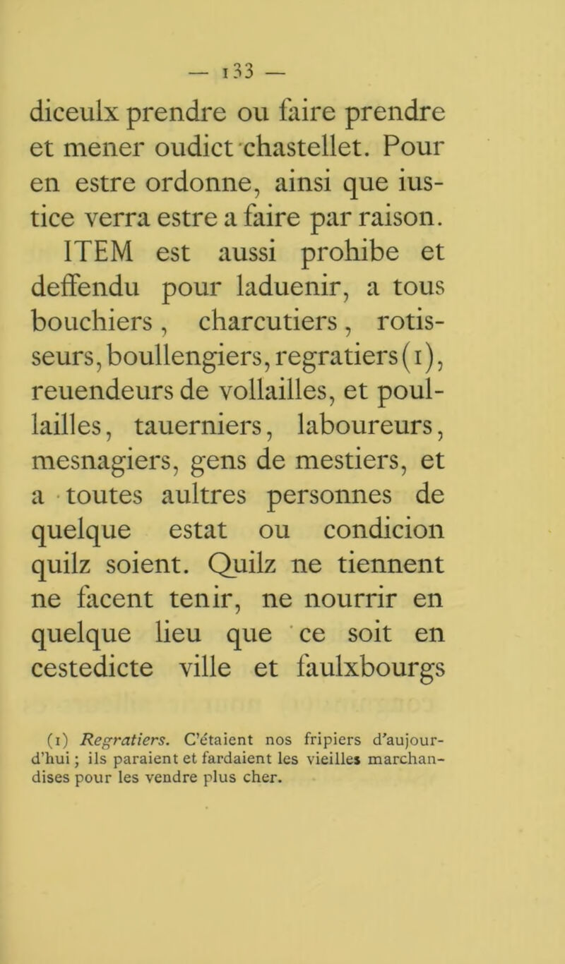 diceulx prendre ou faire prendre et mener oudict chastellet. Pour en estre ordonne, ainsi que ius- tice verra estre a faire par raison. ITEM est aussi prohibe et deffendu pour laduenir, a tous bouchiers , charcutiers , rôtis- seurs , boullengiers, regratiers ( i ), reuendeurs de vollailles, et poul- lailles, tauerniers, laboureurs, mesnagiers, gens de mestiers, et a toutes aultres personnes de quelque estât ou condicion quilz soient. Quilz ne tiennent ne lacent tenir, ne nourrir en quelque lieu que ce soit en cestedicte ville et faulxbourgs (i) Regratiers. C’étaient nos fripiers d’aujour- d’hui ; ils paraient et fardaient les vieilles marchan- dises pour les vendre plus cher.