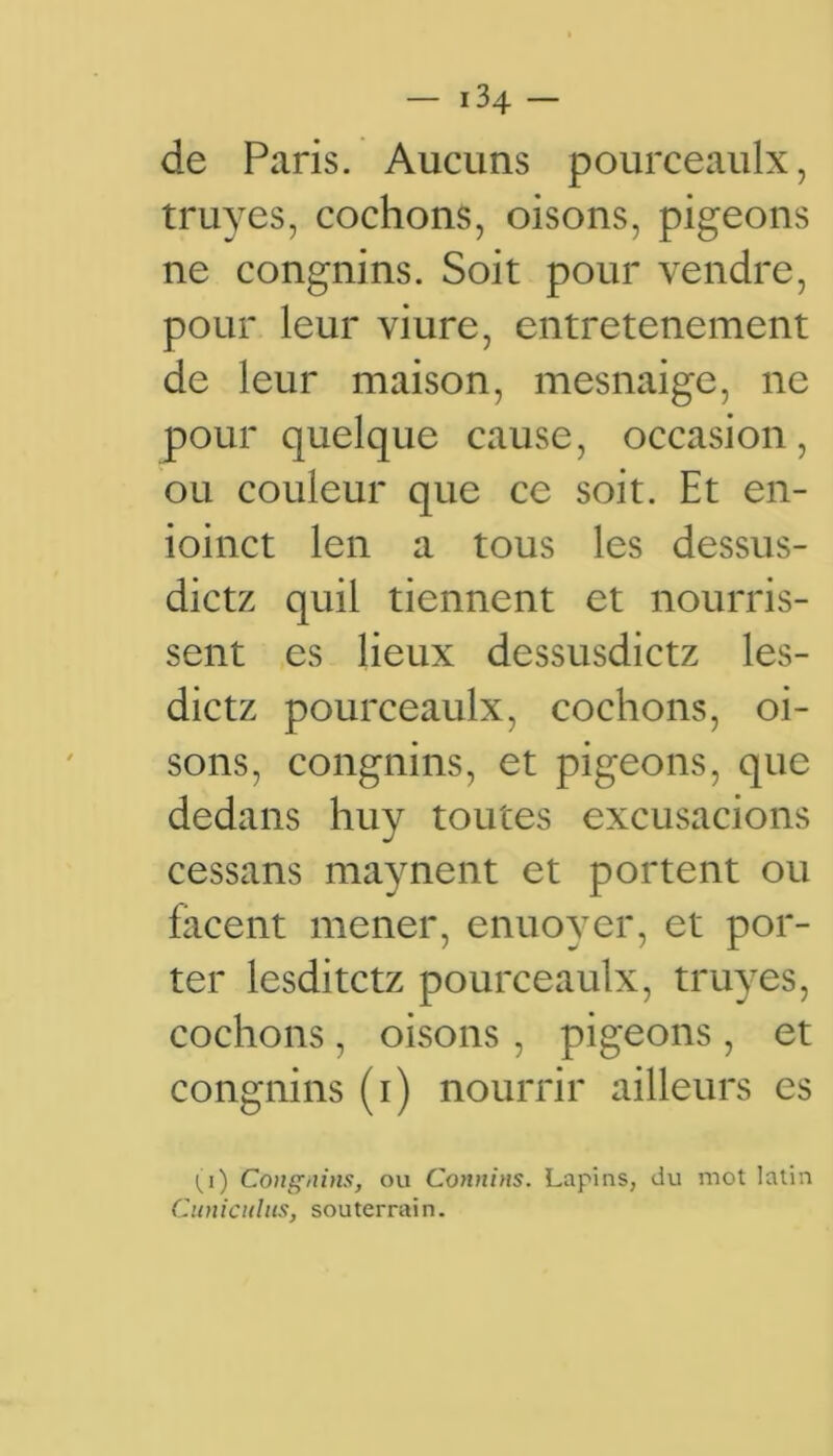 de Paris. Aucuns pourceaulx, truyes, cochons, oisons, pigeons ne congnins. Soit pour vendre, pour leur viure, entretenement de leur maison, mesnaige, ne pour quelque cause, occasion, ou couleur que ce soit. Et en- ioinct len a tous les dessus- dictz quil tiennent et nourris- sent es lieux dessusdictz les- dictz pourceaulx, cochons, oi- sons, congnins, et pigeons, que dedans huy toutes excusacions cessans maynent et portent ou facent mener, enuoyer, et por- ter lesditctz pourceaulx, truyes, cochons , oisons , pigeons, et congnins (i) nourrir ailleurs es ^i) Congnins, ou Connins. Lapins, du mot latin Cuniciilits, souterrain.